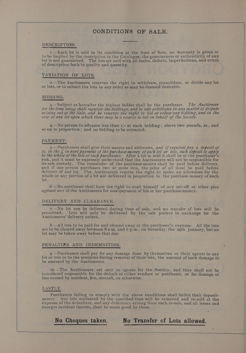 DESCRIPTION. 1.—Each lot is sold in its condition at the time of Sale, no warranty is given or to be implied by the description in the Catalogue, the genuineness or authenticity of any lot is not guaranteed. The lots are sold with all faults, defects, imperfections, and errors of description both in quality and quantity. VARIATION OF LOTS. 2.—The Auctioneers reserves the right to withdraw, consolidate, or divide any lot or lots, or to submit the lots in any order as may be deemed desirable. BIDDING. 3.—Subject as hereafter the highest bidder shall be the purchaser. Zhe Auctioneer for the time being shall regulate the biddings, and be sole arbitrator in any matter of dispute arising out of the Sale, and he reserves the right to bid or refuse any bidding, and in the case of any lot upon which there may be a reserve to bid on behalf of the Society. 4.—No person to advance less than 1/- at each bidding; above two pounds, 2s., and so On in proportion; and uo bidding to be retracted. PAYMENT. 5.—Purchasers shall give their names and addresses, and if required pay a deposit of 5s. in the £ in part payment of the purchase-money of each lot or lots, such deposit to apply to the whole of the lots of such purchasers After a lot is sold it shall be at the purchaser’s risk, and it must be expressly understood that the Auctioneers will not be responsible for its safe custody. The remainder of the purchase-money shall be paid before delivery, and if one person purchases two or more lots, the price of all must be paid before delivery of any lot. The Auctioneers reserve the right to make an allowance for the whole or any portion of a lot not delivered in proportion to the purchase-money of such lot. 6 —No purchaser shall have the right to avail himself of any set-off or other plea agaist any of the Auctioneers for non-payment of his or her purchase-money. DELIVERY AND CLEARANCE. 7.--No lot can be delivered during time of sale, and no transfer of lots will be permitted. Lots will only be delivered by the sale porters in exchange for the Auctioneers’ delivery orders. 8.—All lots to be paid for and cleared away at the purchaser’s expense. All the lots are to be cleared away between 8 a.m. and 6 p.m., on Saturday, the 29th January, but no lot may be taken away before that day. PENALTIES AND INDEMNITIES. g —Purchasers shall pay for any damage done by themselves or their agents to any lot or lots or to the premises during removal of their lots, the amount of such damage to be assessed by the Auctioneers. 10.—The Auctioneers act only as agents for the Society, and they shall not be considered responsible for the default of either vendors or purchaser, or for damage or loss caused by accident, fire, aircraft, or otherwise. LASTLY. Purchasers failing to comply with the above conditions shall forfeit their deposit- money Any lots uncleared by the specified time will be removed and re-sold at the expense of the defaulters, and any deficiency arising from such re-sale, and all losses and charges incident thereto, shall be made good by them. No Cheques taken. No Transfer of Lots allowed.