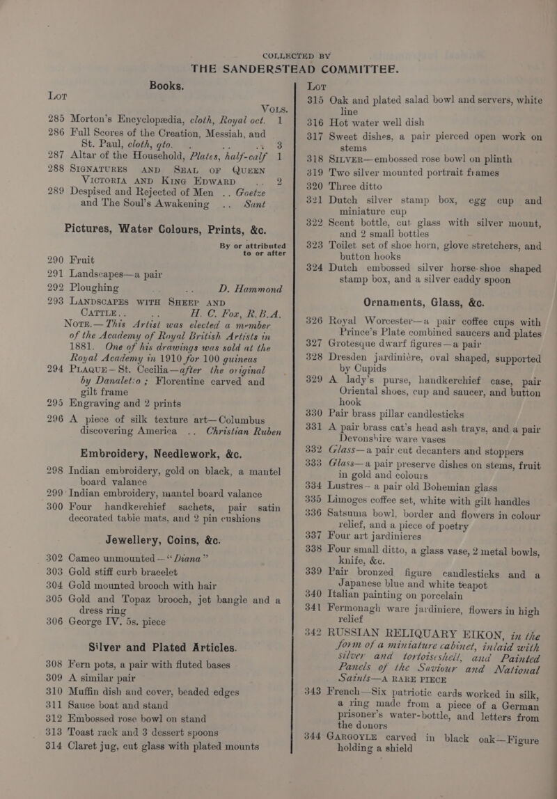 Books. Lor 285 Morton’s Encyclopedia, cloth, Royal oct. 286 Full Scores of the Creation, Messiah, and St. Paul, cloth, gto. . om: 3 287 Altar of the Household, Plates, half-calf 288 SIGNATURES AND SEAL OF QUEEN VicrorRIA AND King Epwarp 289 Despised and Rejected of Men .. Goetze and ‘The Soul’s Awakening Sant Pictures, Water Colours, Prints, &amp;c. 290 Fruit 291 Landscapes—a pair 292 Ploughing 293 LANDSCAPES WITH SHEEP AND CaTTLE.. ‘ Note.— This Artist was elected a member of the Academy of Royal British Artrsts in 1881. One of his drawings was sold at the Royal Academy in 1910 for 100 guineas PLaquE—St. Cecilia—after the original by Danalet:o ; Florentine carved and gilt frame Engraving and 2 prints A piece of silk texture art—Columbus discovering America Embroidery, Needlework, &amp;c. board valance Indian embroidery, mantel board valance Four handkerchief sachets, pair decorated table mats, and 2 pin cushions Jewellery, Coins, &amp;c. Cameo unmounted — ‘‘ Diana” Gold stiff curb bracelet Gold mounted brooch with hair dress ring George IV. 5s. piece Silver and Plated Articles. Fern pots, a pair with fluted bases A similar pair Muffin dish and cover, beaded edges Sauce boat and stand Embossed rose bowl on stand Toast rack and 3 dessert spoons Claret jug, cut glass with plated mounts 1 3 1 Lot by! F's) 316 317 318 319 320 321 322 323 324 343 344 Oak and plated salad bow] and servers, white line Hot water well dish Sweet dishes, a pair pierced open work on stems SItvER— embossed rose bowl on plinth Two silver mounted portrait frames Three ditto Dutch silver stamp box, egg miniature cup Scent bottle, cut glass with silver mount, and 2 small bottles Toilet set of shoe horn, glove stretchers, and button hooks Dutch embossed silver horse-shoe shaped stamp box, and a silver caddy spoon cup and Ornaments, Glass, &amp;c. Royal Worcester—a pair coffee cups with Prince’s Plate combined saucers and plates Grotesque dwarf figures—a pair Dresden jardini¢re, oval shaped, supported by Cupids A lady’s purse, handkerchief case, pair Oriental shoes, cup and saucer, and button hook Pair brass pillar candlesticks A pair brass cat’s head ash trays, and a pair Devonshire ware vases Glass—a pair cut decanters and stoppers Glass—a pair preserve dishes on stems, fruit in gold and colours Lustres— a pair old Bohemian glass Limoges coffee set, white with gilt handles Satsuma bowl, border and flowers in colour relief, and a piece of poetry Four art jardinieres Four small ditto, a glass vase, 2 metal bowls, knife, &amp;e. Pair bronzed figure candlesticks and a Japanese blue and white teapot Italian painting on porcelain Fermonagh ware jardiniere, flowers in high relief RUSSIAN RELIQUARY EIKON, ix the Jorm of a miniature cabinet, inlaid with silver and tortoiseshell, and Painted Panels of the Saviour and National Sainis—A RARE PIECE French—Six patriotic cards worked in silk, a ring made from a piece of a German prisoner’s water-bottle, and letters from the donors GARGOYLE carved in black oak—Figure holding a shield
