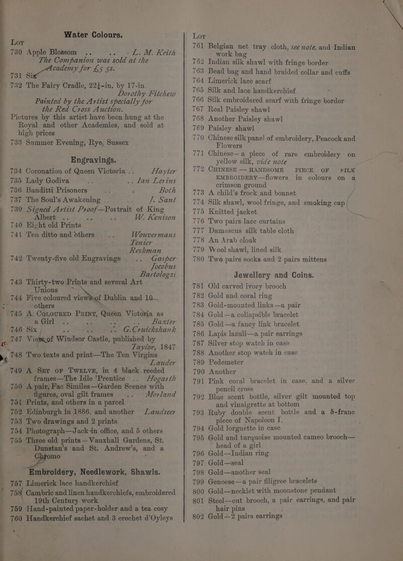 —_ y Water Colours. Lot 730 Apple Blossom .. -L.M. Keith The Companion was Sold at the cademy for £5 5S. 731 Six 732 The Fairy Cradle, 224-in, by 17-in. Dorothy Fitchew Painted by the Artist specially for the Red Cross Auction. Pictures by this artist have been hung at the Royal and other Academies, and sold at high prices 733 Summer Evening, Rye, Sussex Engravings. 734 Coronation of Queen Victoria .. flayter 735 Lady Godiva . lan Levins 736 Banditti Prisoners Both 737 The Soul’s Awakening . . ” J. Sant 739 Signed Artist Proof—Portrait of King Albert .. i 40% W. Kenison 740 Hicht old Prints 741 Ten ditto and others Wouvermans Tenter Reskman 742 Twenty-five old Engravings Gasper Jocobus Bartologzi 743 Thirty-two Prints and several Art Unions —~ 744 Five coloured views-of Dublin and 10~— others ‘ 745 A CoLouRED Print, Queen Victoria as a Girl ; Reuter 746 Six | tk G. Cruickshank art Vierof AWidilads Castle, published by eo = Se Taylor, 1847 Two texts and print—The Ten Virgins Lauder A Ser oF TweEtve, in 4 black. reeded frames—The Idle ’Prentice Flogarth A pair, Fac Similes—Garden Scenes with figures, oval gilt frames Morland 6e iBeinta, and others in a parcel 752 Edinburgh in 1886, and another Lazndseer 753 Two drawings and 2 prints 754 Photograph—Jack-in office, and 5 others 755 Three old prints — Vauxhall Gardens, St. Dunstan’s and St. Andrew’s, and a mo ' Embroidery, Needlework, Shawls. 757 Limerick lace handkerchief 758 Cambric and linen handkerchiefs, embroidered \ 19th Century work 759 Hand-painted paper-holder and a tea cosy 760 Handkerchief sachet and 3 crochet d’Oyleys ’ ‘ Belgian net tray cloth, see xoze, and Indian work bag 2 Indian silk shawl with fringe border 3 Bead bag and hand braided collar and cuffs 4 Limerick lace scarf 765 Silk and lace handkerchief &gt; Silk embroidered scarf with fringe border Real Paisley shawl Another Paisley shawl Paisley shawl Chinese silk panel of embroidery, Peacock and Flowers Chinese— a piece of rare embroidery on yellow silk, vide note 2 CHINESE — HANDSOME EMBROIDERY—flowers crimson ground A child’s frock and bonnet ; 4 Silk shawl], wool fringe, and smoking cap/ 5 Knitted jacket Two pairs lace curtains 77 Damascus silk table cloth 78 An Arab cloak 79 Wool shawl, lined silk Two pairs socks and 2 pairs mittens PIECE OF in SILK colours on a aaa So io J) “I ioe) (=) Jewellery and Coins. Old carved ivory brooch Gold and coral ring Gold-mounted links —a pair 4 Gold—a collapsible bracelet Gold—a fancy link bracelet Lapis lazuli—a pair earrings Silver stop watch in case Another stop watch in case Pedometer Another Pink coral bracelet in case, and a silver pencil cross Blue scent bottle, silver gilt mounted top and vinaigrette at bottom : Ruby double scent bottle and a 5-frane piece of N apoleon T. Gold lorgnette in case Gold and turquoise mounted cameo brooch— head of a girl Gold—Indian ring Gold—seal Gold—another seal Genoese —a pair filigree bracelets Gold—necklet with moonstone pendant Steel—cut brooch, a pair earrings, and pair hair pins. 802 Gold—2 pairs earrings 794 795 796 797 798 799 800 801