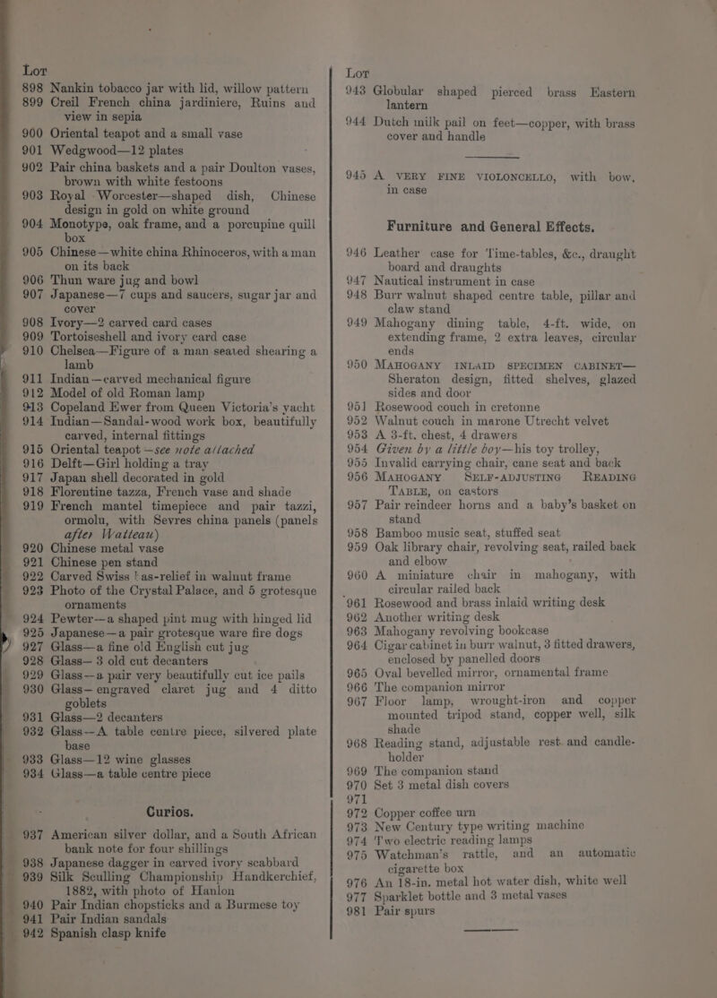 898 Nankin tobacco jar with lid, willow pattern 899 Creil French china jardiniere, Ruins and view in sepia 900 Oriental teapot and a small vase 901 Wedgwood—12 plates 902 Pair china baskets and a pair Doulton vases, brown with white festoons 903 Royal _Worcester—shaped dish, design in gold on white ground 904 Monotype, oak frame, and a porcupine quill Chinese box 905 Chinese —white china Rhinoceros, with a man on its back 906 Thun ware jug and bowl 907 Japanese—7 cups and saucers, sugar jar and cover 908 Ivory—2 carved card cases 909 Tortoiseshell and ivory card case 910 Chelsea—Figure of a man seated shearing a lamb 911 Indian—carved mechanical figure 912 Model of old Roman lamp 913 Copeland Ewer from Queen Victoria’s yacht 914 Indian—Sandal-wood work box, beautifully carved, internal fittings 915 Oriental teapot —see note a/iached 916 Delft—Girl holding a tray 917 Japan shell decorated in gold 918 Florentine tazza, French vase and shade 919 French mantel timepiece and pair tazzi, ormolu, with Sevres china panels (panels after Wattear) 920 Chinese metal vase 921 Chinese pen stand 922 Carved Swiss | as-relief in walnut frame 923 Photo of the Crystal Palace, and 5 grotesque ornaments 924 Pewter—a shaped pint mug with hinged lid 925 Japanese—a pair grotesque ware fire dogs 927 Glass—a fine old English cut jug 928 Glass— 3 old cut decanters 929 Glass—a pair very beautifully cut ice pails 930 Glass— engraved claret jug and 4 ditto goblets 931 Glass—2 decanters 932 Glass—A table centre piece, silvered plate base 933 Glass—12 wine glasses 934 Glass—a table centre piece Curios. bank note for four shillings _ 988 Japanese dagger in carved ivory scabbard 989 Silk Sculling Championship Handkerchief, Ti 1882, with photo of Hanlon 940 Pair Indian chopsticks and a Burmese toy _ 942 Spanish clasp knife Lot 943 Globular shaped pierced brass Wastern lantern 944 Dutch milk pail on feet—copper, with brass cover and handle 945 A VERY FINE VIOLONCELLO, with bow, in case Furniture and General Effects. 946 Leather case for ‘Time-tables, &amp;c., draught board and draughts 947 Nautical instrument in case 948 Burr walnut shaped centre table, pillar and claw stand 949 Mahogany dining table, 4-ft. wide, on extending frame, 2 extra leaves, circular ends 950 MAHOGANY INLAID SPECIMEN CABINET— Sheraton design, fitted shelves, glazed sides and door 951 Rosewood couch in cretonne 952 Walnut couch in marone Utrecht velvet 953 A 3-ft. chest, 4 drawers 954 Given by a little boy—his toy trolley, 955 Invalid carrying chair, cane seat and back 956 ManoGaANy. SELF-ADJUSTING READING TABLE, on castors 957 Pair reindeer horns and a baby’s basket on stand 958 Bamboo music seat, stuffed seat 959 Oak library chair, revolving seat, railed back and elbow 960 A miniature chair in circular railed back mahogany, with 962 Another writing desk 963 Mahogany revolving bookcase 964 Cigar cabinet in burr walnut, 3 fitted drawers, enclosed by panelled doors 965 Oval bevelled mirror, ornamental frame 966 The companion mirror 967 Floor lamp, wrought-iron and copper mounted tripod stand, copper well, silk shade 968 Reading stand, adjustable rest. and candle- holder 969 The companion stand 970 Set 3 metal dish covers 972 Copper coffee urn 973 New Century type writing machine 974 Two electric reading lamps 975 Watchman’s rattle, and an cigarette box 976 An 18-in. metal hot water dish, white well 977 Sparklet bottle and 3 metal vases 981 Pair spurs automatic