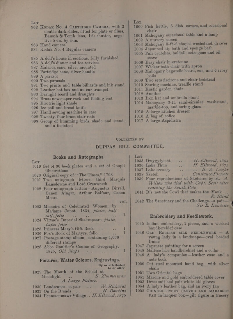 982 KopaKk No. 4 CartTripGE CAMERA, with 3 double dark slides, fitted for plate or films, Bausch &amp; Tomb lens, Ivis shutter, nega- tive 5-in. by 4-in. 983 Hand camera Kodak No. 4 Regular camera ’ 985 A doll’s house in sections, fully furnished 986 A doll’s dinner and tea services Malacca cane, silver mounted 988 Partridge cane, silver handle A parasol 990 Two parasols Two prints and table billiards and ink stand 992 Leather hat box and an ear trumpet 993 Draught board and draughts 994 Brass newspaper rack and folding rest Electric light shade 996 Ice pail and bread knife Hand sewing machine in case 998 Twenty-four brass stair rods 999 Group of humming birds, shade and stand, and a footstool 1000 1001 1002 10038 1004 1005 1006 1007 1008 1009 1010 1011 1012 1013 1014 1015 1016 1017 Fish kettle, 6 dish covers, and occasional chair Mahogany occasional table and a lamp A nursery screen Mahogany 3-ft-6 shaped weshstand, drawer J apanned hip bath and sponge bath ‘Pair crutches, holdall, setzogene and oil stove Easy chair in cretonne Wicker bath chair with apron Mahogany bagatelle board, cue, and 6 ivory balls Two sets fireirons and chair bedstead Sewing machine, treadle stand Rustic garden chair Another Tron hat and umbrella stand Mahogany 3-ft. semi-circular washstand, marble-top, and swing glass A large kitchen dresser A bag of coffee A large Aspidistra Books and Autographs. Set of 30 book plates and a set of Goupil illustrations Original copy of ‘‘ The Times,” 1798 Two autograph letters, third Marquis Lansdowne and Lord Cranworth 1022 Four autograph letters— Augustus Birrell, Canon Ainger, Arthur Balfour, Canon Moore 1023 Memoirs of Celebrated Women, by Madame Junot, 1834, plates, half calf, folio oe 1024 Virtue’s Imperial Shakespeare, plates, paper folto 5 Princess Mary’s Gift Book Fox’s Book of Martyrs, folio . Postage stamp album, containing 1 000 different stamps 1028 Abbe Gaultier’s Course of Hak eth 1825, Old Alaps a Pictures, Water Colours, Engrayings. By or attributed to or after 1029 The Mouth of the Scheld at Moonlight ; ; S. Zimmerman A Large Picture. 1030 Landscapes—a pair 1033 On the Broads 1034 Penmaenmawr Village. . W. Richards af H. Donkins FH. Ellwood, 1876 Lot 10385 1036 1037 1038 1039 1041 1042 1045 1046 1047 1048 1049 1050 1051 1052 1053 1054 1055 Dwygyfylcht H. Ellwood, nba Lake Thun HT. Ellwood, 1872 Lake scenery Bute Lughe Sketch ; Constance Prescott Four reproductions of Sketches by £. A. Wilson who died with Capt. Scott after reaching the South Pole It’s not the Cowl that makes the Monk . R. Blind The Sanctuary and the Challenge---a pair— Si E. Landseer : ‘ . Embroidery and Needlework. Indian embroidery, 2 pieces, and a worked handkerchief case OLp ENGLISH SILK NEEDLEWORK — A young lady in a landscape—oval beaded frame Japanese painting for a screen Maltese lace handkerchief and a collar A lady’s companion—leather case and a note book Cut steel mounted hand bag, with silver chain Two Oriental bags Marone and gold embroidered table cover | Dress suit and pair white kid gloves A lady’s leather bag, and an ivory fan CHINESE—IVORY CARVED AND MARABOUT FAN in lacquer box—gilt figure in tracery
