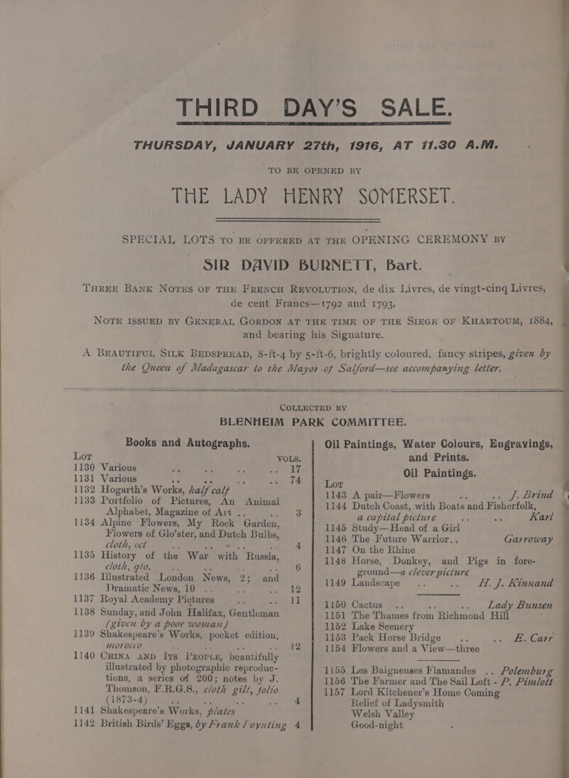 THIRD DAY’S SALE. THURSDAY, JANUARY 27th, 1916, AT 11.30 A.M. TO BE OPENED BY THE LADY HENRY SOMERSET. SPECIAL LOTS ‘ro BE OFFERED AT THE OPENING CEREMONY sy SIR DAVID BURNETT, Bart. THREE BANK Noves OF THE FRENCH REVOLUTION, de dix Livres, de vingt-cing Livres, de cent Franes—t792 and 1793. —_— ee ee ee NOTE ISSUED BY GENERAL GORDON AT THE TIME OF THE SIEGE OF KHARTOUM, 1884, and bearing his Signature. A BEAUTIFUL SILK BEDSPREAD, 8-ft-4 by 5-ft-6, brightly coloured, fancy stripes, given dy the Queen of Madagascar to the Mayor of Salford—see accompanying letter. COLLECTED BY | BLENHEIM PARK COMMITTEE. ee ee Books and Autographs. Oil Paintings, Water Colours, Engrayings, Lor VOLS. and Prints. : 1130 Various fe ss af se Gat bf i inti : 1131 Various ‘ .3 I4 Lor abel eh is ge : | 1132 Hogarth’s Works, half calf 1143 A pair—Flowers j. Brinda 1133 Portfolio of Pictures, An Animal 1144 Dutch Coast, with Boats and F isherfolk, : Alphabet, Magazine of Art a 3 a capital picture be - ‘arl @ 11384 Alpine Flowers, My Rock Garden, 1145 Study—Head of a Girl Flowers of Glo’ster, and Dutch Bulbs, 1146. Tho. Future Warrior. Garroway cloth, oct . 4 1147 On the Rhine 1135 aoe y ee the War th, ‘Russia, ; 1148 Horse, Donkey, and Pigs in fore- COTS Ee 7. ground—a clever picture 1136 Illustrated London Ni ews, 2: and ; Draindtid Nowe Dee. i atts 1149 Landscape ie ff. J. Kinnand 1137 Royal Academy Pictures =p See | 1 1150; Cactus 4... = Lady Bunsen 1138 Sunday, and John Halifax, Ca tiewer 1151 The Thames eon. Richmond Hill (given by a poor woman) 1152 Lake Scenery 1139 Shakespeare’ s Works, pocket edition, 1153 Pack Horse Bridge ae .. £. Carr mLo706CO 12 1154 Flowers and a View—three 1140 Cumna anv Ivs PEOPLE, beautifully a illustrated by photogr aphic reproduc- 1155 Les Baigneuses Flamandes .. Polemburg tions, a series of 200; notes by J. 1156 The Farmer and The Sail Loft - P. Pimlott Thomson, F.R.G.8., cloth gill, Pe 1157 Lord Kitchener’s Home Coming (1873-4) ; ; 4 Relief of Ladysmith 1141 Shakespeare’s Works, ‘plates Welsh Valley 1142 British Birds’ Eggs, by Frank /oyuting 4 Good-night