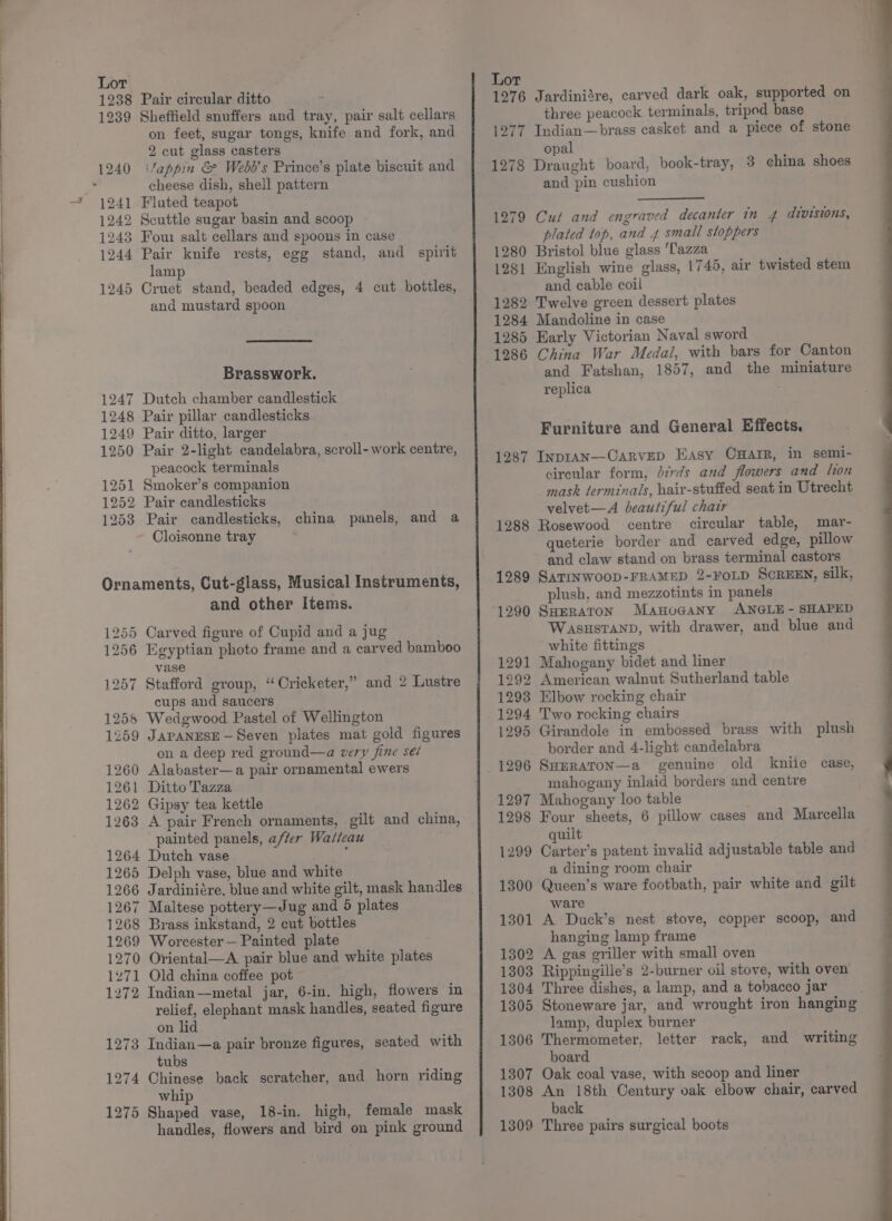 1238 Pair circular ditto 1239 Sheffield snuffers and tray, pair salt cellars on feet, sugar tongs, knife and fork, and 2 cut glass casters cheese dish, shell pattern 1241 Fluted teapot 1242 Scuttle sugar basin and scoop 1243 Fom salt cellars and spoons in case 1244 Pair knife rests, egg stand, and spirit lamp 1245 Cruet stand, beaded edges, 4 cut bottles, and mustard spoon Brasswork. 1247 Dutch chamber candlestick 1248 Pair pillar candlesticks 1249 Pair ditto, larger 1250 Pair 2-light candelabra, scroll-work centre, peacock terminals 1251 Smoker’s companion 1252 Pair candlesticks 1253 Pair candlesticks, china panels, and a Cloisonne tray Ornaments, Cut-glass, Musical Instruments, and other Items. 1255 Carved figure of Cupid and a jug 1256 Egyptian photo frame and a carved bamboo vase 1257 Stafford group, “ Oricketer,” and 2 Lustre cups and saucers 1258 Wedgwood Pastel of Wellington 1259 JAPANESE —Seven plates mat gold figures on a deep red ground—a very fine sé/ 1260 Alabaster—a pair ornamental ewers 1261 Ditto Tazza 1262 Gipsy tea kettle 1263 A pair French ornaments, gilt and china, painted panels, after Wasleau 1264 Dutch vase : 1265 Delph vase, blue and white 1266 Jardiniére, blue and white gilt, mask handles 1267 Maltese pottery—Jug and 5 plates 1268 Brass inkstand, 2 cut bottles 1269 Worcester — Painted plate 1270 Oriental—A. pair blue and white plates 1271 Old china coffee pot 1272 Indian—metal jar, 6-in. high, flowers in relief, elephant mask handles, seated figure on lid 1273 Indian—a pair bronze figures, seated with tubs 1274 Chinese back scratcher, and horn riding whip 1275 Shaped vase, 18-in. high, female mask handles, flowers and bird on pink ground Lot 1276 Jardinisre, carved dark oak, supported on three peacock terminals, tripod base 1277 Indian—brass casket and a piece of stone opal 1278 Draught board, book-tray, 3 china shoes and pin cushion 1279 Cut and engraved decanter in 4 divisions, plated top, and 4 small stoppers ; 1280 Bristol blue glass 'Tazza 1281 English wine glass, 1745, air twisted stem and cable coil 1282 Twelve green dessert plates 1284 Mandoline in case 1285 Early Victorian Naval sword 1286 China War Medal, with bars for Canton and Fatshan, 1857, and the miniature replica Furniture and General Effects. 1287 InprAN—-CaRvVED Easy OHAIR, in semi- cireular form, Jirds and flowers and lion mask terminals, hair-stuffed seat in Utrecht velvet—A beautiful chair 1288 Rosewood centre circular table, mar- queterie border and carved edge, pillow and claw stand on brass terminal castors 1289 SaTINWooD-FRAMED 2-FoOLD SCREEN, silk, plush, and mezzotints in panels 1290 SHERATON ManoGany ANGLE - SHAPED W£ASHSTAND, with drawer, and blue and white fittings 1291 Mahogany bidet and liner 1292 American walnut Sutherland table 1293 Elbow rocking chair 1294 Two rocking chairs 1295 Girandole in embossed brass with plush border and 4-light candelabra old kniie case, mahogany inlaid borders and centre 1297 Mahogany loo table 1298 Four sheets, 6 pillow cases and Marcella quilt 1299 Carter’s patent invalid adjustable table and a dining room chair 1300 Queen’s ware footbath, pair white and gilt ware 1301 A Duck’s nest stove, copper scoop, and hanging lamp frame 1302 A gas griller with small oven 1303 Rippingille’s 2-burner oil stove, with oven 1304 Three dishes, a lamp, and a tohacco jar 1305 Stoneware jar, and wrought iron hanging lamp, duplex burner 1306 Thermometer, letter rack, and writing board 1307 Oak coal vase, with scoop and liner 1308 An 18th Century oak elbow chair, carved back 1309 Three pairs surgical boots