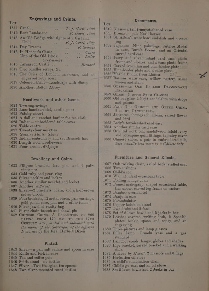 Engravings and Prints. Lor 1611 Canal... T. J. Corie, r866 1612 Rust Landscape F, Davis, 1866 1613 An Old Bridge with figure of a Girl and Child as vs F. J. Corri, 1865 1614 Day Dreams F. Symons 1615 In Honour’s Cause. . i. 2. Clark Chip of the Old Block _.... .. Elsley (unframed) 1616 Carnarvon Castle . m: 1617 Two bundles scraps, &amp;c. 1618 The Cries of London, miniature, and an engraved ruby bowl 1619 Coloured Print—Landscape with Sheep 1620 Another, Bolton Abbey Bernard Needlwork and other Items. 1621 Two engravings 1622 Lace handkerchief, needle point 1623 Paisley shawl 1624 A doll and crochet border for tea cloth 1625 Indian—embroidered table cover 1626 Table centre 1627 Twenty -four neckties 1628 Genuine Paisley Shawl 1629 Indian embroidery and set Brussels lace 1630 Length wool needlework 1631 Four crochet d’Oyleys Jewellery and Coins. 1633 Filigree bracelet, hat pin, and 2 pairs pince-nez 1634 Gold ruby and pearl ring 1635 Silver necklet and locket 1636 Another similar necklet and locket 1637 Another, afferent 1638 Silver—2 bracelets, chain, and a half-crown set as brooch 1639 Four brackets, 12 metal beads, pair earrings, gold pencil case, pin, and 4 other items 1640 Silver jewelled vanity bag 1641 Silver chain brooch and shawl pin 1642 Cutngs—E Coins—A CoLLECTION oF 200 DATING FROM 179 B.c. TO THE 17TH CENTURY A.D., carded and tabulated with the names of the Sovereigns of the different Dynasties by the Rev. Herbert Dixon Plated. 1643 Silver—a pair salt cellars and spoon in case 1644 Knife and fork in case 1645 Tea and coffee pots 1646 Spirit stand—no bottles 1647 Silver—Two Georgian tea spoons 1648 Two silver-mounted scent bottles Ornaments. Lor 1649 Glass— a tall trumpet-shaped vase 1650 Bronzed —pair Marli horses 1651 St. Alban’s ware bowl and dish and a cocoa ug i 1652 Japanese—Nine paintings, Jubilee Medal in case, Burn’s Poems, and an Oriental carved card case 1653 Ivory and silver inlaid card case, photo frame and 2 boxes, and a brass photo frame 1654 Carved ivory fan and blue-border plate 1655 ,Blue-border plate and a cake plate 1656/ Marble Budda from Lhassa 25 1657 Barium ware vase, willow pattern sauce tureen and stand 1658 GuAss—an Oxtpd Enerish Dramonp-cur DECANTER 1659 Guass—6 pirro Stem GuassEs 1660 Old cut glass 2-light candelabra with drops and prisms 1661 Parr O~p OrmoLu aND GREEN OHBINA 2-LIGHT CANDELABRA 1662 Japanese photograph album, raised flower and bird 1663 Lady’s tortoiseshell card case 1664 Another similar card case 1665 Oriental work box, sandalwood inlaid ivory and poreupine quill fittings, tapestry cover 1666 Chinese shoes, a pair in embroidered silk, have actually been worn by a Chinese lady Furniture and General Effects. 1667 Oak rocking chair, railed back, stuffed seat 1668 Two cushions 1669 Child’s cot 1670 Walnut inlaid occasional table 1671 Folding lounge chair 1672 Fumed mahogany shaped occasional table, tier under, carved leg frame on castors 1€73 Bamboo overmantel 1674 Banjo in case 1675 Perambulator 1676 Copper kettle on stand 1677 Two desks and 2 fans 1678 Set of 8 lawn bowls and 2 jacks in box 1679 Leather covered writing desk, 2 Spanish plates, buckle, spoon and tongs, and an engraving 1680 Three pictures and lamp glasses 1681 Pillar lamp, Ormolu vase and a gas standard 1682 Pair foot siools, lamps, globes and shades 1683 Pipe bracket, carved bracket and a walking stick 1684 A Head by Howel/, 2 mascots and 8 flags 1685 Perfection oil stove 1686 A child’s combination chair 1687 Child’s go-cart and an oil stove 1688 Set 8 lawn bowls and 2 Jacks in box a ee —