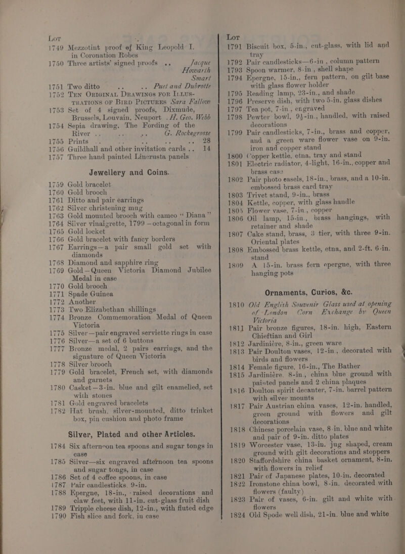 in Coronation Robes Jacque Flowarth Smart Two ditto Puet and Dubrotte TEN OrrIGINnAL Drawines For ILLus- TRATIONS OF Brrp PrcturES Sara Fallow Set of 4 signed proofs, Dixmude, Brussels, Louvain, Neuport .H. Geo. Webb Sepia drawing, The Fording of the River .. ; G. Rockegrosse Prints .0 ee ri 33 2. oe Guildhall and other invitation cards... 14 Three hand painted Lincrusta panels Jewellery and Coins. Gold bracelet Gold brooch Ditto and pair earrings Silver christening mug Gold mounted brooch with cameo ‘‘ Diana” Silver vinaigrette, 1799 —octagonal in form 1786 1787 1788 1789 1790 Earrings—a pair small gold set with diamonds Diamond and sapphire ring Gold—Queen Victoria Diamond Jubilee Medal in case Gold brooch Spade Guinea Another Two Elizabethan shillings Bronze Oommemoration Medal of Queen Victoria Silver —pair engraved serviette rings in case Silver—a set of 6 buttons Bronze medal, 2 pairs earrings, and the signature of Queen Victoria Silver brooch Gold bracelet, French set, with diamonds and garnets Casket —38-in. blue and gilt enamelled, set with stones Gold engraved bracelets Hat brush, silver-mounted, ditto trinket box, pin cushion and photo frame Silver, Plated and other Articles. Six afternoon tea spoons and sugar tongs in case Silver—six engraved afternoon tea spoons and sugar tongs, in case Set of 4 coffee spoons, in case Pair candlesticks, 9-in. Epergne, 18-in., raised decorations and claw feet, with 11-in. cut-glass fruit dish Tripple cheese dish, 12-in., with fluted edge Fish slice and fork, in case Biscuit box, 5-in., cut-glass, with lid and tray Pair candlesticks—6-in , column pattern Spoon warmer, 8-in., shell shape Epergne, 15-in., fern pattern, on gilt base with glass flower holder Reading lamp, 23-in., and shade Preserve dish, with two 5-in. glass dishes Tea pot, 7-in, engraved Pewter bowl, 9}-in., handled, with raised decorations Pair candlesticks, 7-in., brass and copper, iron and copper stand Copper kettle, etna, tray and stand Electric radiator, 4-light, 16-in., copper and brass case Pair photo easels, 18-in., brass, and a 10-in. embossed brass card tray Trivet stand, 9-in., brass Kettle, copper, with glass handle Oil lamp, 15-in., brass hangings, with retainer and shade Cake stand, brass, 3 tier, with three 9-in. Oriental plates Embossed brass kettle, etna, and 2-ft. 6-in. stand A 15-in. brass fern epergne, with three hanging pots Ornaments, Curios, &amp;c. Old English Souvenir Glass used at opening of London Corn Exchange by Queen Victoria Pair bronze figures, 18-in. high, Hastern Chieftian and Girl Jardiniére, 8-in., green ware Pair Doulton vases, 12-in., decorated with birds and flowers Female figure, 16-in., The Bather Jardiniére, 8-in., china blue ground with painted panels and 2 china plaques Doulton spirit decanter, 7-in. barrel pattern with silver mounts Pair Austrian china vases, 12-in, handled, green ground with flowers and_ gilt decorations Chinese porcelain vase, 8-in. blue and white and pair of 9-in. ditto plates Worcester vase, 13-in. jug shaped, cream ground with gilt decorations and stoppers Staffordshire china basket ornament, 8-in. with flowers in relief Pair of Japanese plates, 10-in. decorated Tronstone china bowl, 8-in. decorated with flowers (faulty) flowers Old Spode well dish, 21-in. blue and white Se Ss