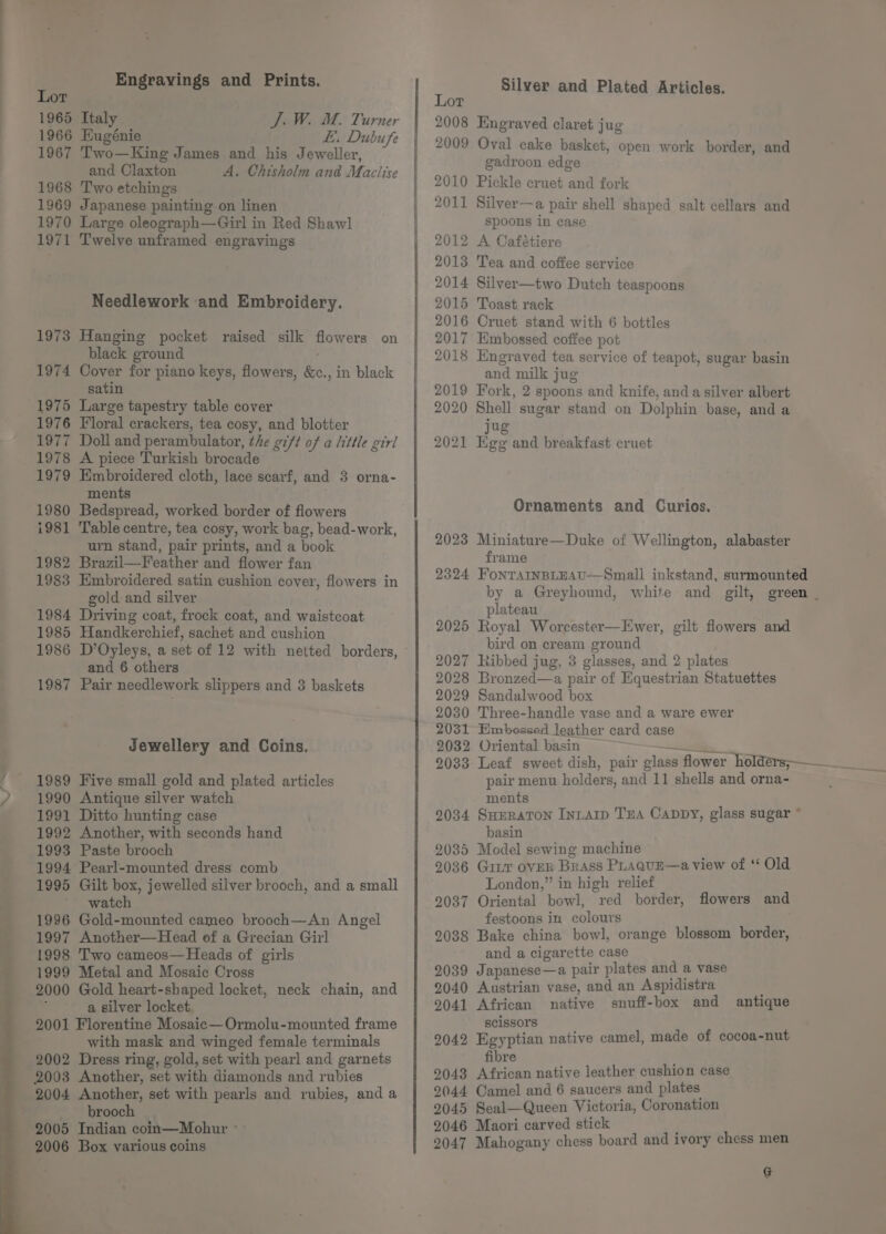 Engrayings and Prints. Lor 1965 Italy J. W. M. Turner 1966 Eugénie LE. Dubufe 1967 Two—King James and his Jeweller, and Claxton A. Chisholm and Maclise 1968 Two etchings : 1969 Japanese painting on linen 1970 Large oleograph—Girl in Red Shawl 1971 Twelve unframed engravings Needlework and Embroidery. 1973 Hanging pocket raised silk flowers on black ground 1974 Cover for piano keys, flowers, &amp;c., in black satin 1975 Large tapestry table cover 1976 Floral crackers, tea cosy, and blotter 1977 Doll and perambulator, the gift of a little girl 1978 A piece Turkish brocade 1979 Embroidered cloth, lace scarf, and 3 orna- ments 1980 Bedspread, worked border of flowers i981 Table centre, tea cosy, work bag, bead-work, urn stand, pair prints, and a book 1982 Brazil—Feather and flower fan 1983 Embroidered satin cushion cover, flowers in gold and silver 1984 Driving coat, frock coat, and waistcoat 1985 Handkerchief, sachet and cushion 1986 D’Oyleys, a set of 12 with netted borders, and 6 others 1987 Pair needlework slippers and 3 baskets Jewellery and Coins. 1989 Five small gold and plated articles 1990 Antique silver watch 1991 Ditto hunting case 1992 Another, with seconds hand 1993 Paste brooch 1994 Pearl-mounted dress comb 1995 Gilt box, jewelled silver brooch, and a small watch 1996 Gold-mounted cameo brooch—An Angel 1997 Another—Head of a Grecian Girl 1998 Two cameos—Heads of girls 1999 Metal and Mosaic Cross 2000 Gold heart-shaped locket, neck chain, and ; a silver locket. 2001 Florentine Mosaic—Ormolu-mounted frame with mask and winged female terminals 2002 Dress ring, gold, set with pearl and garnets 2003 Another, set with diamonds and rubies 2004 Another, set with pearls and rubies, and a Be” © brooch 2005 Indian coin—Mohur ° 2006 Box various coins Silver and Plated Articles. Lor 2008 Engraved claret jug 2009 Oval cake basket, open work border, and gadroon edge 2010 Pickle cruet and fork 2011 Silver—a pair shell shaped salt cellars and spoons in case 2012 A Cafétiere 2013 Tea and coffee service 2014 Silver—two Dutch teaspoons 2015 Toast, rack 2016 Cruet stand with 6 bottles 2017 Embossed coffee pot 2018 Engraved tea service of teapot, sugar basin and milk jug 2019 Fork, 2 spoons and knife, anda silver albert 2020 Shell sugar stand on Dolphin base, and a Jug 2021 Egg and breakfast cruet Ornaments and Curios. 2023 Miniature—Duke of Wellington, alabaster frame plateau 2025 Royal Worcester—Ewer, gilt flowers and bird on cream ground 2027 Ribbed jug, 3 glasses, and 2 plates 2028 Bronzed—a pair of Equestrian Statuettes 2029 Sandalwood box 2030 Three-handle vase and a ware ewer 2031 Embossed leather card case 2032 Oriental basin pair menu holders, and 11 shells and orna- ments 2034 Surraton Intarp TEA CADDY, glass sugar * basin 2085 Model sewing machine 2036 Gir oveR Brass PLAguE—a view of * Old London,” in high relief 2037 Oriental bowl, red border, flowers and festoons in colours : 2038 Bake china bowl, orange blossom border, and a cigarette case ; 2039 Japanese—a pair plates and a vase 9040 Austrian vase, and an Aspidistra 9041 African native snuff-box and antique scissors 2042 Egyptian native camel, made of cocoa-nut fibre 2043 African native leather cushion case 2044 Camel and 6 saucers and plates 2045 Seal—Queen Victoria, Coronation 2046 Maori carved stick 2047 Mahogany chess board and ivory chess men G