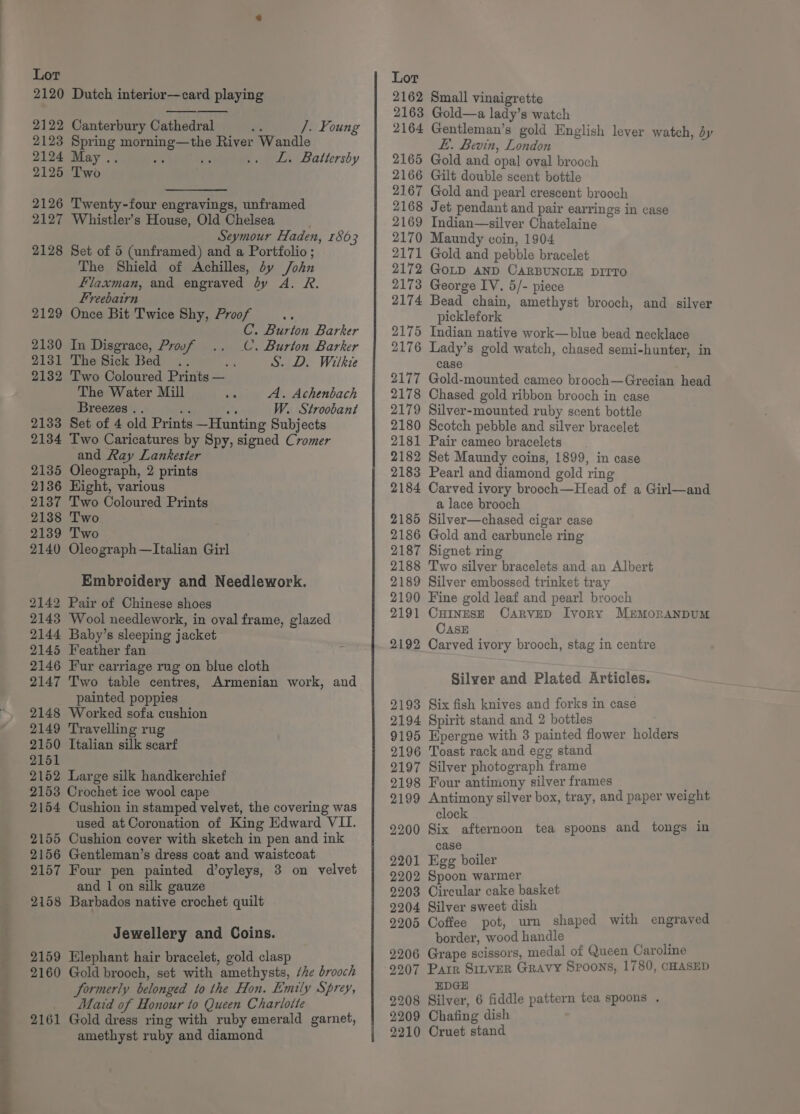 ee a 2120 Dutch interior—card playing 2122 Canterbury Cathedral /. Foung 2123 Spring morning—the River Wandle 2124 May.. ie L. Battersby 2125 Two Twenty-four engravings, unframed Whistler’s House, Old Chelsea Seymour Haden, 1863 Set of 5 (unframed) and a Portfolio; The Shield of Achilles, dy /ohn Flaxman, and engraved dy A. R. Freebairn Once Bit Twice Shy, Proof - C. Burton Barker C. Burton Barker S. D. Wilkie 2126 2127 2128 2129 2130 2131 2132 In Disgrace, Proof The Sick Bed .. Two Coloured Prints — The Water Mill A. Achenbach Breezes .. or a W. Stroobant Set of 4 old Prints —Hunting Subjects Two Caricatures by Spy, signed Cromer and Ray Lankester 2135 Oleograph, 2 prints 2136 Hight, various 2137 Two Coloured Prints 2138 Two 2139 Two 2140 Oleograph—Italian Girl 2133 2134 Embroidery and Needlework. 2142 Pair of Chinese shoes 2143 Wool needlework, in oval frame, glazed 2144 Baby’s sleeping jacket 2145 Feather fan 2146 Fur carriage rug on blue cloth 2147 Two table centres, Armenian work, and painted poppies 2148 Worked sofa cushion 2149 Travelling rug 2150 Italian silk scarf 2151 2152 Large silk handkerchief 2153 Crochet ice wool cape 2154 Cushion in stamped velvet, the covering was 2155 Cushion cover with sketch in pen and ink 2156 Gentleman’s dress coat and waistcoat 2157 Four pen painted d’oyleys, 3 on velvet and 1 on silk gauze 2158 Barbados native crochet quilt Jewellery and Coins. 2159 Elephant hair bracelet, gold clasp 2160 Gold brooch, set with amethysts, ‘he brooch formerly belonged to the Hon. Emily Sprey, Maid of Honour to Queen Charlotte 2161 Gold dress ring with ruby emerald garnet, amethyst ruby and diamond 2162 2163 2164 2165 2166 2167 2168 2169 2170 2171 2172 2173 2174 2175 2176 2177 2178 2179 2180 2181 2182 2183 2184 2185 2186 2187 2188 2189 2190 2191 2192 2193 2194 9195 2196 2197 2198 2199 2200 2201 2202 2203 2204 2205 2206 2207 2208 2209 2210 Small vinaigrette Gold—a lady’s watch Gentleman’s gold English lever watch, dy £. Bevin, London Gold and opal oval brooch Gilt double scent bottle Gold and pearl crescent brooch Jet pendant and pair earrings in case Indian—silver Chatelaine Maundy coin, 1904 Gold and pebble bracelet GOLD AND CARBUNCLE DITTO George IV. 5/- piece Bead chain, amethyst brooch, and silver picklefork Indian native work—blue bead necklace Lady’s gold watch, chased semi-hunter, in case Gold-mounted cameo brooch—Grecian head Chased gold ribbon brooch in case Silver-mounted ruby scent bottle Scotch pebble and silver bracelet Pair cameo bracelets Set Maundy coins, 1899, in case Pearl and diamond gold rin Carved ivory brooch—Head of a Girl—and a lace brooch Silver—chased cigar case Gold and carbuncle ring Signet ring Two silver bracelets and an Albert Silver embossed trinket tray Fine gold leaf and pearl brooch CHINESE CARVED Ivory MErmMoRANDUM CASE Carved ivory brooch, stag in centre Silver and Plated Articles. Six fish knives and forks in case Spirit stand and 2 bottles Hpergne with 3 painted flower holders Toast rack and egg stand Silver photograph frame Four antimony silver frames Antimony silver box, tray, and paper weight clock Six afternoon tea spoons and tongs in case Egg boiler Spoon warmer Circular cake basket Silver sweet dish ; Coffee pot, um shaped with engraved border, wood handle Grape scissors, medal of Queen Caroline Parr Sinver Gravy Spoons, 1780, CHASED EDGE Silver, 6 fiddle pattern tea spoons . Chafing dish Oruet stand