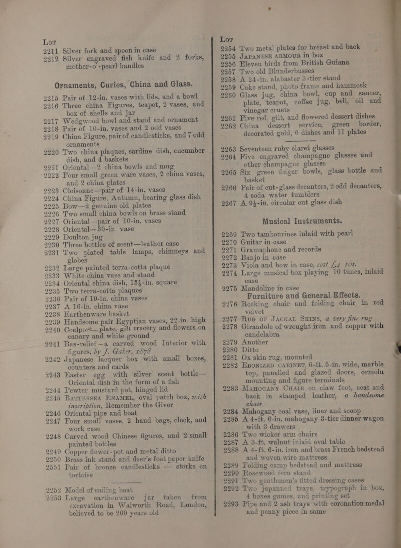 9211 Silver fork and spoon in case 9212 Silver engraved fish knife and 2 forks, mother-o’-pearl handles Ornaments, Curios, China and Glass. 9215 Pair of 12-in. vases with lids, and a bowl 9216 Three china Figures, teapot, 2 vases, and box of shells and jar 2217 Wedgwood bowl and stand and ornament 9218 Pair of 10-in. vases and 2 odd vases 2219 China Figure, pairof candlesticks, and 7 odd ornaments 9220 Two china plaques, sardine dish, cucumber dish, and 4 baskets 1 Oriental—2 china bowls and mug 22 Four small green ware vases, 2 china vases, and 2 china plates 2223 Cloisonne—pair of 14-in. vases 2294 China Figure, Autumn, bearing glass dish 2225 Bow—2 genuine old plates 9226 Two small china bowls on brass stand 2227 Oriental—pair of 10-in. vases 2228 Oriental—30-in. vase 2229 Doulton jug 2230 Three bottles of scent—leather case 9231 Two plated table lamps, chimneys and globes 2232 Large painted terra-cotta plaque 2233 White china vase and stand 9934 Oriental china dish, 18}-in. square 2235 Two terra-cotta plaques 2236 Pair of 10-in. china vases 2237 A 16-in. china vase 2238 Earthenware basket 2939 Handsome pair Egyptian vases, 22-in. high 9940 Coalport—pleto, gill tracery and flowers on canary and white ground 9241 Bas-relief —a carved wood Interior with figures, by J. Gaker, 1878 2242 Japanese lacquer box with smail boxes, counters and cards 2243 Easter egg with silver scent bottle— Oriental dish in the form of a tish 2244 Pewter mustard pot, hinged lid 9945 BarrursEA ENAMEL, oval patch box, w7/h inscription, Remember the Giver 2246 Oriental pipe and boat 9247 Four small vases, 2 hand bags, clock, and work case 2248 Carved wood Chinese figures, and 2 small painted bottles 2249 Copper flower-pot and metal ditto 2250 Brass ink stand and deer’s foot paper knife 2551 Pair of bronze candlesticks — storks on tortoise 2252 Model of sailing boat 2253 Large earthenware jar taken from excavation in Walworth Road, London, believed to be 200 years old Lor 9254 Two metal plates for breast and back 9255 JAPANESE ARMOUR in box 9256 Eleven birds from British Guiana 9257 Two old Blunderbusses 9958 A 24-in. alabaster 3-tier stand 9259 Cake stand, photo frame and hammock 2260 Glass jug, china bowl, cup and saucer, plate, teapot, coffee jug, bell, oil and vinegar cruets 2261 Five red, gilt, and flowered dessert dishes 9262 China dessert service, green border, decorated gold, 6 dishes and 11 plates 2263 Seventeen ruby claret glasses 2964 Five engraved champagne glasses and other champagne glasses 2965 Six green finger bowls, glass bottle and basket 2266 Pair of cut-glass decanters, 2 odd decanters, 4 soda water tumblers 9267 A 94-in. circular cut glass dish Musical Instruments. 2269 Two tambourines inlaid with pearl 2270 Guitar in case 2271 Gramaphone and records 2272 Banjo in case 9273 Viola and bow in case, cost £4 IOS. 2274 Large musical box playing 10 tunes, inlaid case 2275 Mandoline in case Furniture and General Effects. 2276 Rocking chair and folding chair in red velvet 9277 Rua or JACKAL SKINS, a very fine rug 9278 Girandole of wrought iron and copper with candelabra 2279 Another 2280 Ditto 2281 Ox skin rug, mounted 2282 EBONIZED CABINET, 6-ft. 6-in. wide, marble top, panelled and glazed doors, ormolu mounting and figure terminals 9283 Manocany CHAIR on claw feet, seat and back in stamped leather, a handsome chair 2284 Mahogany coal vase, liner and scoop 2285 A 4-ft, 6-in. mahogany 3-tier dinner wagon with 3 drawers 2286 Two wicker arm chairs 9287 A 3-ft. walnut inlaid oval table 2288 A 4-ft. 6-in. iron and brass French bedstead and woven wire mattress 2289 Folding camp bedstead and mattress 2290 Rosewood fern stand 2291 Two gentlemen’s fitted dressing cases 2292 Two japanned trays, trypograph in box, 4 boxes games, and printing set 9293 Pipe and 2 ash trays with coronation medal and penny piece in same