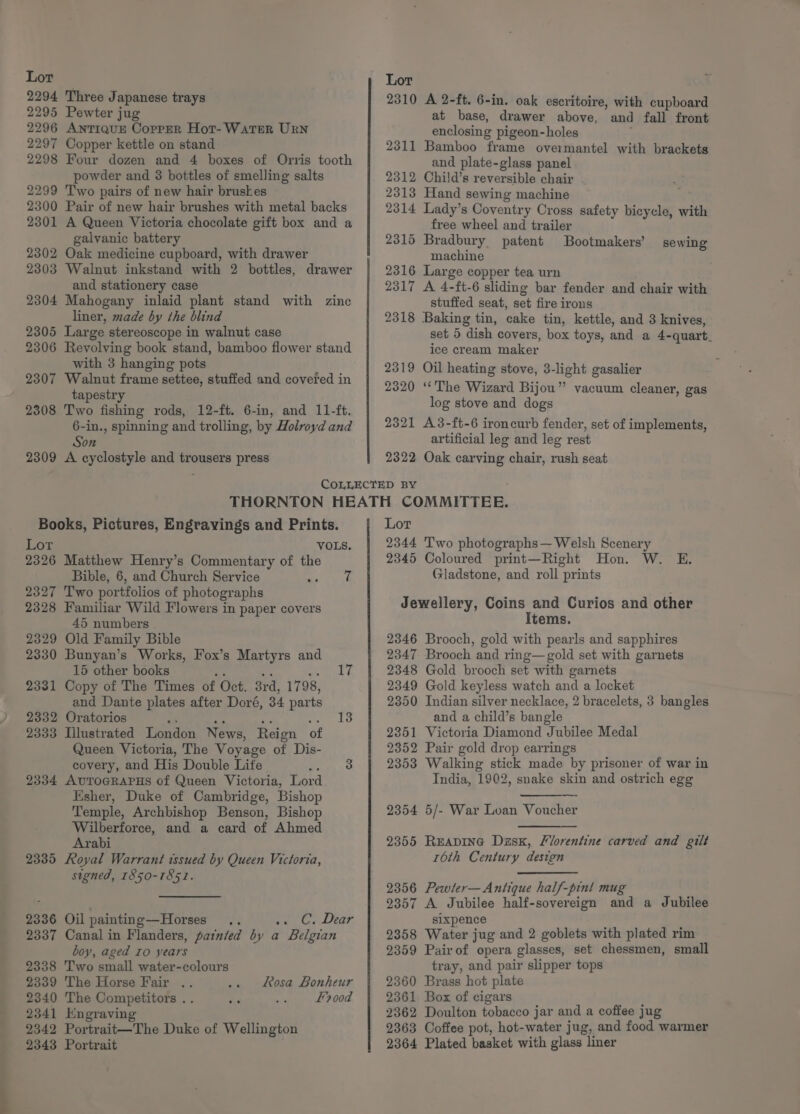 _ 2296 AnTIQUE CopPpER Hot-WatTER Urn powder and 3 bottles of smelling salts 2299 Two pairs of new hair bruskes 2300 Pair of new hair brushes with metal backs galvanic battery 2302 Oak medicine cupboard, with drawer 2303 Walnut inkstand with 2 bottles, drawer and stationery case 2304 Mahogany inlaid plant stand with zinc liner, made by the blind 2305 Large stereoscope in walnut case 2306 Revolving book stand, bamboo flower stand with 3 hanging pots 2307 Walnut frame settee, stuffed and covered in tapestry 2308 Two fishing rods, 12-ft. 6-in, and 11-ft. 6-in., spinning and trolling, by Holroyd and Son 2309 A cyclostyle and trousers press COLLECTED BY enclosing pigeon-holes and plate-glass panel Bootmakers’ sewing machine stuffed seat, set fire irons set 5 dish covers, box toys, and a 4-quart_ ice cream maker log stove and dogs artificial leg and leg rest Books, Pictures, Engravings and Prints. Lor 2326 Matthew Henry’s Commentary of the Bible, 6, and Church Service Peay: 2327 Two portfolios of photographs 2328 Familiar Wild Flowers in paper covers 45 numbers 2345 2329 Old Family Bible 2346 2330 Bunyan’s Works, Fox’s Martyrs and 2347 15 other books Pe 42 eet f 2348 2331 Copy of The Times of Oct. 3rd, 1798, 2349 and Dante plates after Doré, 34 parts 2350 2332 Oratorios «8 Pe ee ey te 2333 Illustrated London News, Reign of 2351 Queen Victoria, The Voyage of Dis- 2352 covery, and His Double Lite Sree: 2353 2334 AUTOGRAPHS of Queen Victoria, Lord Esher, Duke of Cambridge, Bishop Temple, Archbishop Benson, Bishop Wilberforce, and a card of Ahmed Arabi 2335 Royal Warrant issued by Queen Victoria, signed, 1850-1851. 2354 2355 2356 ; 2357 2336 Oil painting—Horses .. See Gat Lear 2337 Canal in Flanders, painted by a Belgian boy, aged Io years 2338 Two small water-colours 2358 2359 2339 The Horse Fair .. Rosa Bonheur 2360 2340 The Competitors .. I 00d 2361 2362 2363 2364 2341 Engraving 2342 Portrait—The Duke of Wellington 2343 Portrait Coloured print—Right Hon. W. E. Gladstone, and roll prints Items. Brooch, gold with pearls and sapphires Brooch and ring—gold set with garnets Gold brooch set with garnets Gold keyless watch and a locket Indian silver necklace, 2 bracelets, 3 bangles and a child’s bangle Victoria Diamond Jubilee Medal Pair gold drop earrings Walking stick made by prisoner of war in India, 1902, snake skin and ostrich egg 5/- War Loan Voucher READING Dzsx, Florentine carved and gilt 16th Century design Pewter— Antique half-pint mug A Jubilee half-sovereign and a Jubilee sixpence Water jug and 2 goblets with plated rim Pair of opera glasses, set chessmen, small tray, and pair slipper tops Brass hot plate Box of cigars Doulton tobacco jar and a coffee jug Coffee pot, hot-water jug, and food warmer Plated basket with glass liner