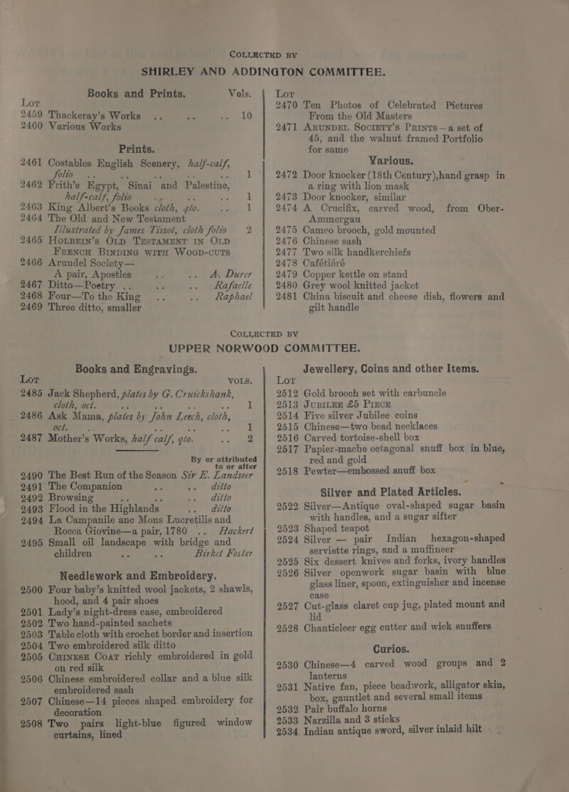 ——OOoorreeee 2460 Various Works Prints. 2461 Costables reas Scenery, Aalf-calf, ie st re! ae» 1 - Sinai alf-calf, folto ar 2463 King Ace bok cloth, flo. 2464 The Old and New Testament Lilustrated by James Tissot, cloth folio 2 2465 HoLBEin’s Op TESTAMENT IN OLD 2466 Arundel Society— 2462 Frith’s Egypt, and Palestine, i A pair, Apostles A. Durer 2467 Ditto—Poetry .. Rafaelle 2468 Four—tTo the King Raphael 2469 Three ditto, smaller 2470 Ten Photos of Celebrated Pictures 2471 ARUNDEL Socrery’s Prints —a set of 45, and the walnut framed Portfolio for same Yarious. 2472 Door knocker (18th Century),hand grasp in a ring with lion mask 2473 Door knocker, similar 2474 A Crucifix, carved wood, Ammergau 2475 Cameo brooch, gold mounted 2476 Chinese sash 2478 Cafétiéré 2479 Copper kettle on stand 2480 Grey wool knitted jacket 2481 China biscuit and cheese dish, flowers and gilt handle from Ober- Books and Engrayings. 2485 Jack Shepherd, plates by G. Cruickshank, cloth, oct. 2486 Ask Mama, plates by’ John Leech, cloth, Ct. 2487 Mother’s | Works, half calf, gio. ck ieee By or attributed to or after 2490 The Best Run of the Season Sry ZL. Landseer 2491 The Companion ditto 2492 Browsing ditto 2493 Flood in the Highlands. ditto 2494 La Campanile anc Mons Lucretilis and Rocca Giovine—a pair, 1780 Flackert 2495 Small oil ea a with bridge and children aie Birket Foster Needlework and Embroidery. 2500 Four baby’s knitted wool jackets, 2 shawls, hood, and 4 pair shoes 2501 Lady’s night-dress case, embroidered 2502 Two hand-painted sachets 2503 Tablecloth with crochet border and insertion 2504 Two embroidered silk ditto 2505 Curnesz Coat richly embroidered in gold on red silk 2506 Chinese embroidered collar and a blue silk embroidered sash 2507 Chinese—14 pieces shaped embroidery for decoration 2508 Two pairs light-blue figured window curtains, lined Jewellery, Coins and other Items. 2512 Gold brooch set with carbuncle 2513 JUBILEE £5 PIECE 2514 Five silver Jubilee coins 2515 Chinese—two bead necklaces 2516 Carved tortoise-shell box 2517 Papier-mache octagonal snuff box in blue, red and gold 2518 Pewter—embossed snuff box Silver and Plated Articles. 2522 Silver—Antique oval-shaped sugar basin with handles, and a sugar sifter 2523 Shaped teapot 2524 Silver — pair Indian hexagon-shaped serviette rings, and a muffineer 2525 Six dessert knives and forks, ivory handles 2526 Silver openwork sugar basin with blue glass liner, spoon, extinguisher and incense case 2527 Cut-glass claret cup jug, plated mount and lid 9528 Chanticleer egg cutter and wick snuffers Curios. 2530 Chinese—4 carved wood groups and 2 lanterns 9531 Native fan, piece beadwork, alligator skin, box, gauntlet and several small items 2532 Pair buffalo horns 2533 Narzilla and 8 sticks 2534 Indian antique sword, silver inlaid hilt