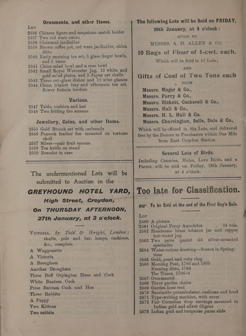 Ornaments, and other Items. Lor 2536 Chinese figure and soapstone match holder 2537 Two red ware ewers 2538 Cloisonné jardiniére 9539 Brown coffee pot, red ware jardiniére, china ditto 2540 Early morning tea set, 3 glass finger bowls, and 5 vases 2541 China salad bowl and a rose bowl 2542 Small Royal Worcester jug, 12 white and gold salad plates, and 5 Japan ear shells © 2543 Three cut-glass dishes and 12 wine glasses 2544 China trinket tray and afternoon tea set, flower festoon borders : Various. 2547 Table, cushion and hat 2548 Two folding fire screens Jewellery, Coins, and other Items. 2555 Gold Brooch set with carbuncle 2556 Peacock feather fan mounted on tortoise shell 2557 Silver—pair fruit spoons 2558 Tea kettle on stand 2559 Bracelet in case The undermentioned Lots will be submitted to Auction in the The following Lots will be Sold on FRIDAY, 28th January, at 4 o’clock: GIVEN BY MESSRS. A. H. ALLEN &amp; CO. 10 Bags of Fiour of 1-cwt. each, Which will be Sold in 10 Lots ; AND Gifts of Coal of T'wo Tons each . FROM Messrs. Moger &amp; Co., Messrs. Parry &amp; Co., Messrs. Rickett, Cockerell &amp; Co., Messrs. Hall &amp; Co., Messrs. H. L. Hall &amp; Co. Messrs. Charrington, Sells, Dale &amp; Co., Which will be offered in Six Lots, and delivered free by the Donors to Purchasers within One Mile from East Croydon Station. Several Lots of Birds, Including Canaries, Mules, Love Birds, and a Parrot, will be sold on Friday, 28th January, at 4 o’clock. High Street, Croydon, On THURSDAY AFTERNOON, 27th January, at 3 o'clock. Viororta, by Todd &amp; Wright, London ; shafts, pole and bar, lamps, cushions, &amp;e., complete A Waggonette A Victoria A Brougham Another Brougham Three Buff Orpington Hens and Cock White Bantam Cock Prize Bantam Cock and Hen Three Rabbits A Puppy Two Kittens Two rabbits —_——$—$—$—$—$—$————— pas To be Sold at the end of the First Day's Sale. ee Lor 2560 A picture 24 vols. 2562 Handsome brass tobacco jar and copper hot-water jug 9563 Two pairs quaint old spectacles 2564 Water-colour drawing—Sussex in Spring- time 2565 Gold, pearl and ruby ring 2566 Morning Post, 1786 and 1805 Evening ditto, 1786 The Times, 1796-8 2567 Overmantel 2568 Three garden chairs 2569 Garden hose reel 2570 Bassinette perambulator, cushions and hood 2571 Type-writing machine, with cover 9572 Pair Cornelian drop earrings mounted in Indian gold and silver filigree 2573 Indian gold and turquoise purse slide silver-mounted