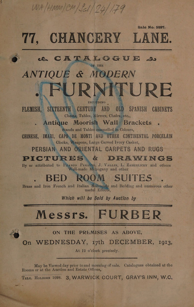 Y VA / A PGG I} C4 / ae { / g y // J wf q Sale No. 5897. 77. CHANCERY LANK. @ «. CATALOGUE 2 THE ANTIQUE ¢ &amp; Me CHINESE, IMARI, ODO. -. Clocks, Weapons, Lah ge Carved Ivory Poe PICTU By or attributed to i tA NCO nN J. Vauues, L. AABEHLICEY and others o BED OM SUITES . Brass and Iron ‘French and Italian Beds teads and Bedding and numerous other useful Effects, Which will be Sold by Auction by Messrs. FURBER ” “eS | ON THE PREMISES AS ABOVE, On WEDNESDAY, t7th DECEMBER, 10913, At 12 o’clock precisely. i May be Viewed day prior toand morning of sale. Catalogues obtained at the Rooms or at the Auction and Estate Offices, _ Tene. Horzorn 1098. 3, WARWICK GOURT, GRAY’S INN, W.C,