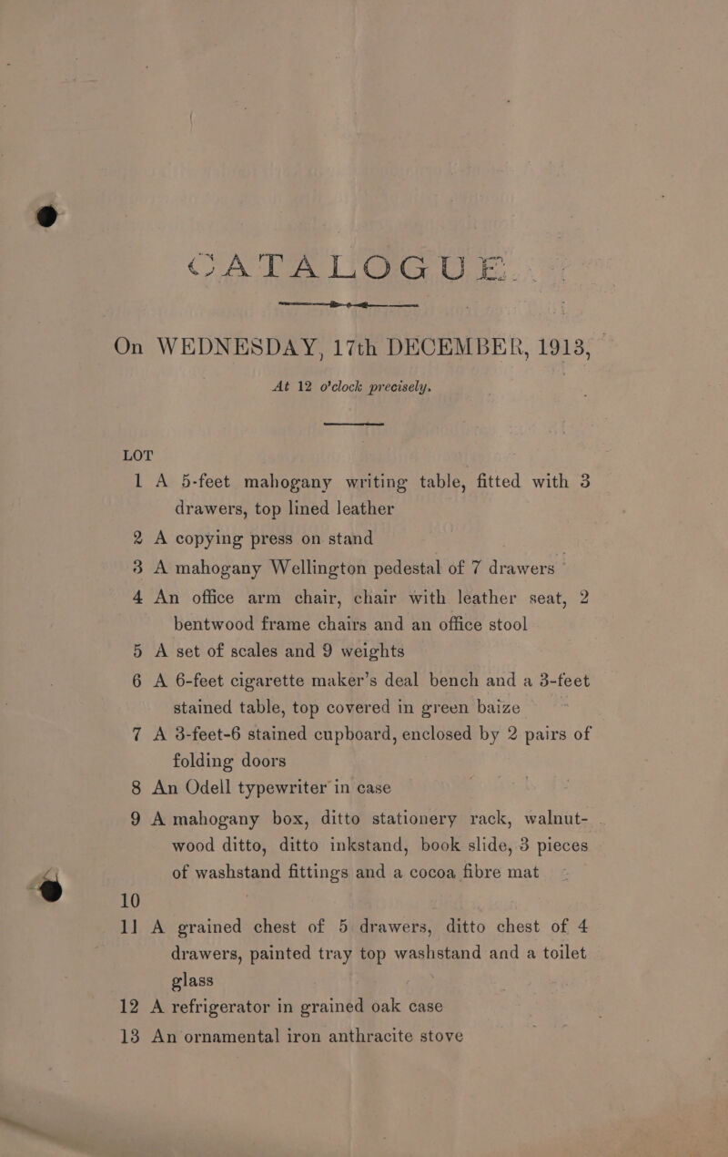 CATALOGU E..: On WEDNESDAY, 17th DECEMBER, 1913, At 12 o'clock precisely. LOT 1 A 5-feet mahogany writing table, fitted with 3 drawers, top lined leather 2 A copying press on stand 3 A mahogany Wellington pedestal of 7 drawers | 4 An office arm chair, chair with leather seat, 2 bentwood frame chairs and an office stool 5 A set of scales and 9 weights 6 A 6-feet cigarette maker’s deal bench and a 3-feet stained table, top covered in green baize 7 A 3-feet-6 stained cupboard, enclosed by 2 pairs of folding doors 8 An Odell typewriter in case 9 A mahogany box, ditto stationery rack, walnut- . wood ditto, ditto inkstand, book slide, 3 pieces of washstand fittings and a cocoa fibre mat 1] A grained chest of 5 drawers, ditto chest of 4 drawers, painted tray top washstand and a toilet glass | 12 A refrigerator in grained oak case 18 An ornamental iron anthracite stove