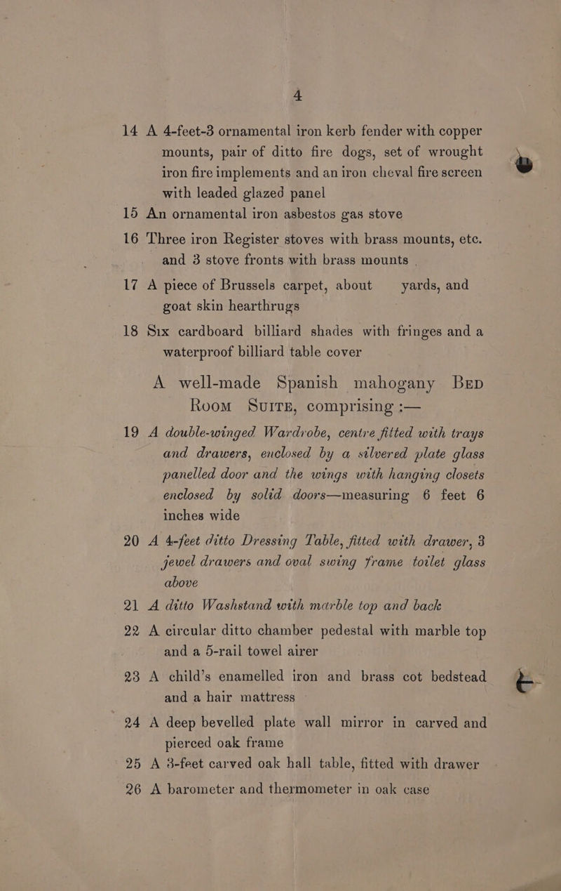 14 18 19 20 26 4 A 4-feet-3 ornamental iron kerb fender with copper mounts, pair of ditto fire dogs, set of wrought iron fire implements and an iron cheval fire screen with leaded glazed panel An ornamental iron asbestos gas stove Three iron Register stoves with brass mounts, etc. and 3 stove fronts with brass mounts | A piece of Brussels carpet, about yards, and goat skin hearthrugs Six cardboard billiard shades with fringes and a waterproof billiard table cover A well-made Spanish mahogany Bep Room SvuITE, comprising :— A double-winged Wardrobe, centre fitted with trays and drawers, enclosed by a stlvered plate glass panelled door and the wings with hanging closets enclosed by solid doors—measuring 6 feet 6 inches wide A 4-feet ditto Dressing Table, fitted with drawer, 8 jewel drawers and oval swing frame toilet glass above A ditto Washstand with marble top and back A circular ditto chamber pedestal with marble top and a 5-rail towel airer A child’s enamelled iron and brass cot bedstead and a hair mattress A deep bevelled plate wall mirror in carved and pierced oak frame A 3-feet carved oak hall table, fitted with drawer A barometer and thermometer in oak case
