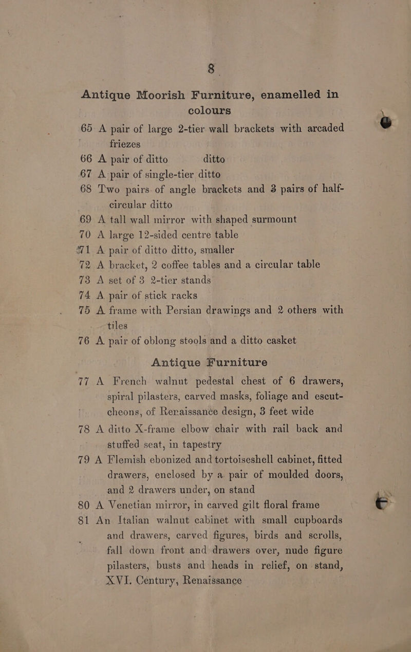 3 Antique Moorish Furniture, enamelled in colours 60 A pair of large 2-tier wall brackets with arcaded friezes 66 A pair of ditto ditto 67 A pair of single-tier ditto 68 Two pairs. of angle brackets and 3 pairs of half- circular ditto 69 A tall wall mirror with shaped surmount 70 A large 12-sided centre table “1 A pair of ditto ditto, smaller 72 A bracket, 2 coffee tables and a circular table 73 A set of 3 2-tier stands 74 A. pair of stick racks | 75 A frame with Persian drawings and 2 others with tiles 76 A pair of oblong stools and a ditto casket Antique Furniture 77 A French walnut pedestal chest of 6 one spiral pilasters, carved masks, foliage and escut- cheons, of Reraissance design, 3 feet wide 78 A ditto X-frame elbow chair with rail back and stuffed seat, in tapestry 79 A Flemish ebonized and tortoiseshell cabinet, fitted drawers, enclosed by a. pair of moulded doors, and 2 drawers under, on stand 80 A Venetian mirror, in carved gilt floral frame 81 An Italian walnut cabinet with small cupboards and drawers, carved figures, birds and scrolls, fall down front and drawers over, nude figure pilasters, busts and heads in relief, on. stand, XVI. Century, Renaissance