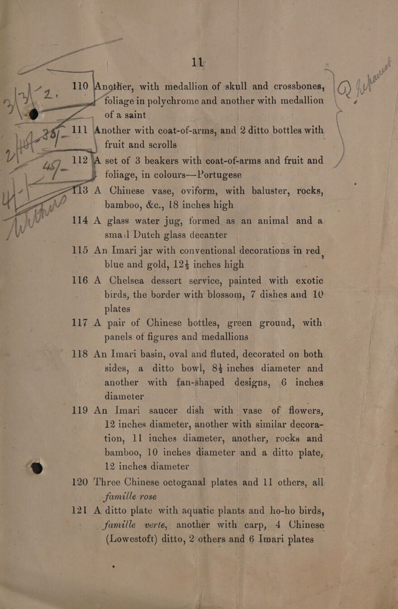 | | fq, a0 larger with medallion of skull and crossbones, 10) iW 2 YY ——— “foliage in polychrome and another with medallion eas r’ A of a saint a : ~ 111 \Another with coat-of-arms, and 2 ditto bottles with \ fruit and scrolls set of 3 beakers with coat-of-arms and fruit and foliage, in colours—Portugese T13 A Chinese vase, oviform, with baluster, rocks, bamboo, &amp;c., L8 inches high 114 A glass water jug, formed as an animal and a ~smail Dutch glass decanter 115 An Imari jar with conventional decorations in red , blue and gold, 124 inches high 116 A Chelsea dessert service, painted with exotic birds, the border with blossom, 7 dishes and 10 plates 117 A pair of Chinese bottles, green ground, with panels of figures and medallions 118 An Imari basin, oval and fluted, decorated on both. sides, a ditto bowl, 84 inches diameter and another with fan-shaped designs, 6 inches diameter | 119 An Imari: saucer dish with vase of flowers, 12 inches diameter, another with similar decora- tion, 11 inches diameter, another, rocks and bamboo, 10 inches diameter and a ditto plate, ® 12 inches diameter . . 120 ‘Three Chinese octoganal plates and 11 others, all famille rose 121 A ditto plate with aquatic plants and ho-ho birds, famille verte, another with carp, 4 Chinese (Lowestoft) ditto, 2 others and 6 Imari plates °