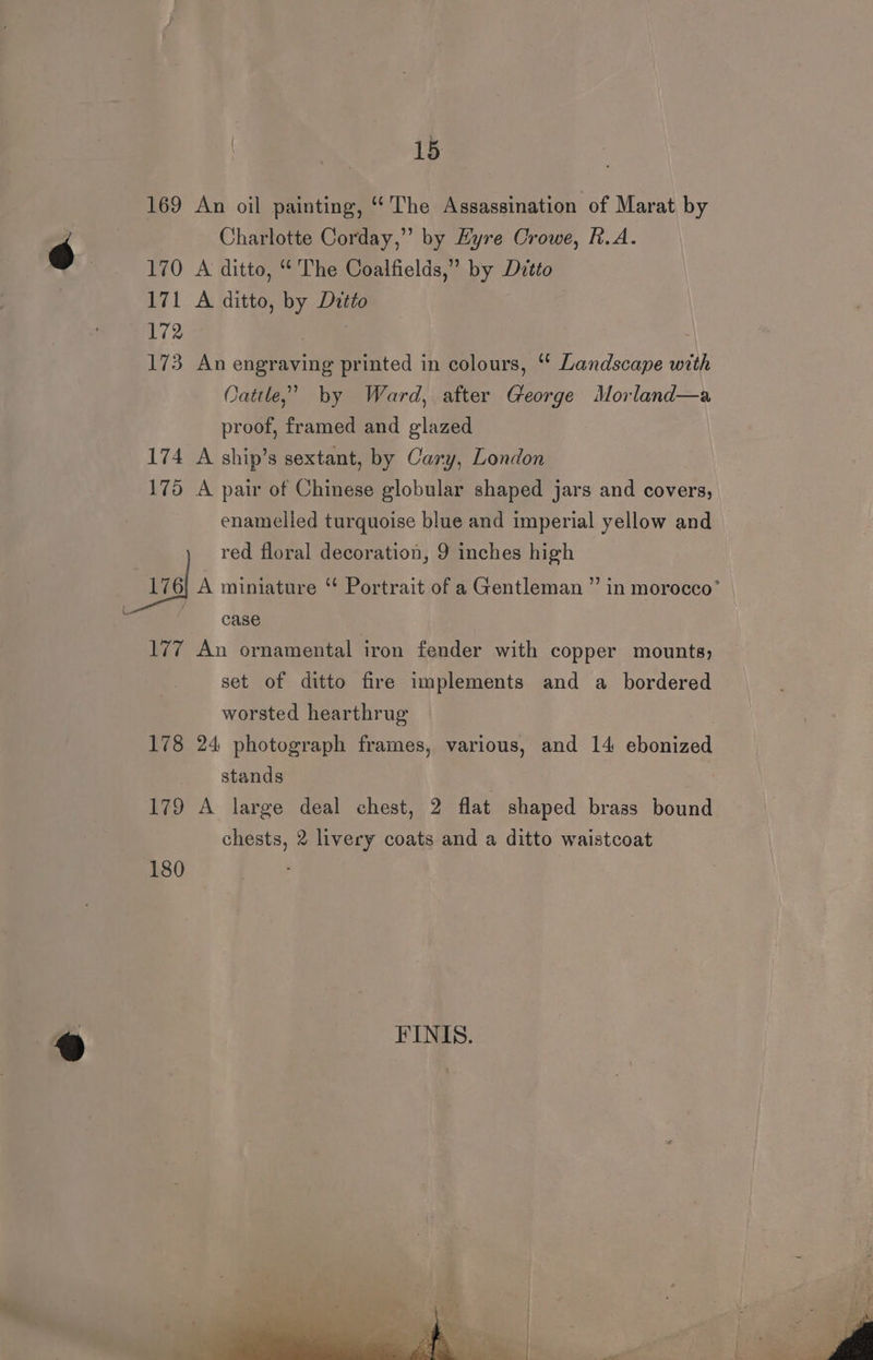 169 An oil painting, “The Assassination of Marat by Charlotte Corday,” by Eyre Crowe, h.A. 170 A ditto, “The Coalfields,” by Dvtto 171 A ditto, by Dutto 172 ) 173 An engraving printed in colours, “ Landscape with Oattle,’ by Ward, after George Morland—a proof, framed and glazed 174 A ship’s sextant, by Cary, London 175 A pair of Chinese globular shaped jars and covers, enamelled turquoise blue and imperial yellow and red floral decoration, 9 inches high “asd A miniature “ Portrait of a Gentleman ” in morocco’ F case 177 An ornamental iron fender with copper mounts, set of ditto fire implements and a _ bordered worsted hearthrug 178 24 photograph frames, various, and 14 ebonized stands 179 A large deal chest, 2 flat shaped brass bound chests, 2 livery coats and a ditto waistcoat 180 FINIS.