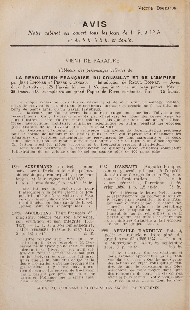 AVIS Notre cabinet est ouvert tous les jours de 11 h. à 12 h. et de 5 h. à 6 h. et demie. VIENT DE PARAITRE l'ableaux des personnages célèbres de LA REVOLUTION FRANÇAISE, DU CONSULAT ET DE L’EMPIRE par JEAN LHOMER et PIERRE CORNUAU. — Introduction de RAOUL BONNET. — Avec deux Portraits et 225 Fac-similés — 1 Volume in-4° écu sur beau papier. Prix : 25 francs. 100 exemplaires sur grand Papier de Rives numérotés. Prix : 75 francs. La simple recherche des dates de naissance et de mort d'un personnage Célèbre, nécessite souvent la consultation de nombreux ouvrages et occasionne de ce fait, une perte de temps ainsi qu un {ravail fastidieux. Les tableaux que l’on trouvera dans notre ouvrage ont pour but d’obvier à c<es inconvénients. On y trouvera, groupés par Chapitres, les noms des personnages les plus illustres à côté d’autres moins connus, mais qui ont tous joué un rôle histo- rique, anecdotique, militaire, artistique, scientifique ou autre, pendant les époques passionnantes de la REVOLUTION et de l’'EMPIRE. Les Amateurs d'autographes y trouveront une source de documentation précieuse Sous la forme de nombreux fac-similés (plus de 225) qui reproduisent fidèlement les signatures ou écritures authentiques des personnages les plus marquants et de ceux dont l'identification est rendue difficile par suite d'écriture illisible ou d'homonymie. On évitera ainsi les pièces suspectes et les fréquentes erreurs d'attribution. Deux beaux portraits et la reproduction de quelques pièces curieuses complètent l'illustration de ce volume dans lequel on compte plus de 900 noms cités. 1222. ACKERMANN (Louise), femme j 1224. poêle, née à Paris, auteur de poèmes philosophiques remarquables par leur fougue et leur vigueur (1813-1890). — rs ratunetdame.20p in t9v25 Îr. Elle lui fixe un rendez-vous pour l’'introduire à la petite galerie de Fra- gonard qu’elle désire visiter... « Vous verrez d'assez jolies choses. Deux bus tes d'Houdon qui font partie de la col- lection sont très remarquables... » 1223: AGUESSEAU (Henri-François d’). magistrat célèbre par son éloquence, son érudition et son intégrité (1668- 1751). — L. à. s. à son bibliothécaire. l'abbé VEISSIÈRE, Fresne 10 may 1729, 1225 ARNAULD D'ANDILLY (Robert) 2 p. 1/2 in-k° 75 fr. » D'ARBAUD (Augustin-Philippe., comte), général, prit part à l’expédi- tion du duc d'Angoulême en Espagne, sous la Restauration. — E. a. s. à « son général », Barcelone, 11 fé- Vrier 1820, 1 pr4P in 2% SUjA EE Très intéressante lettre écrite après ie rétablissement du pouvoir absolu en Espagne, par l'expédition du duc d’An- goulême, et dans laquelle il donne des nouvelles du régime « le rétablisse- ment de l’inquisition avait passé à l'unanimité au Conseil d'Etat, mais if paraît qu’un des infans et l'influence: des ministres étrangers a fait échouer ce sinistre projet, etc... » Lettre relative aux livres qu'il re- coit ou qu'il désire recevoir « M. Bar- beyval ne m'ayant point écrit en vous adressant son Livre, je croy qu'il suf- fira que vous le remerciés de ma part en Jui écrivant et que vous lui mar quiés que je lui suis très obligé de la douce occupation qu’il me procure dans ma solitude... Il y a une nouvelle édi- tion de toutes les œuvres de Buchanan qui a paru à peu près dans le même temps en Hollande que je serais aussi bien aise d’avoir... » poète et traducteur, frère aîné du grand Arnauld (1588-1674) — L. a. s. à Monseigneur D’ALET, 25 septembre 1664 82p. vin-47. 250 fr. 11 le remercie des consolations et des marques d'approbation qu'il a trou- vées dans sa lettre « Quelles assez gran- des actions de grâce vous puis-je ren- dre, de tant de consolation que Dieu me donne par votre moyen dans l’une des rencontres de toute ma vie Où j'en. avais le plus besoin... Votre compassion pour ces saintes vierges dont les souf-