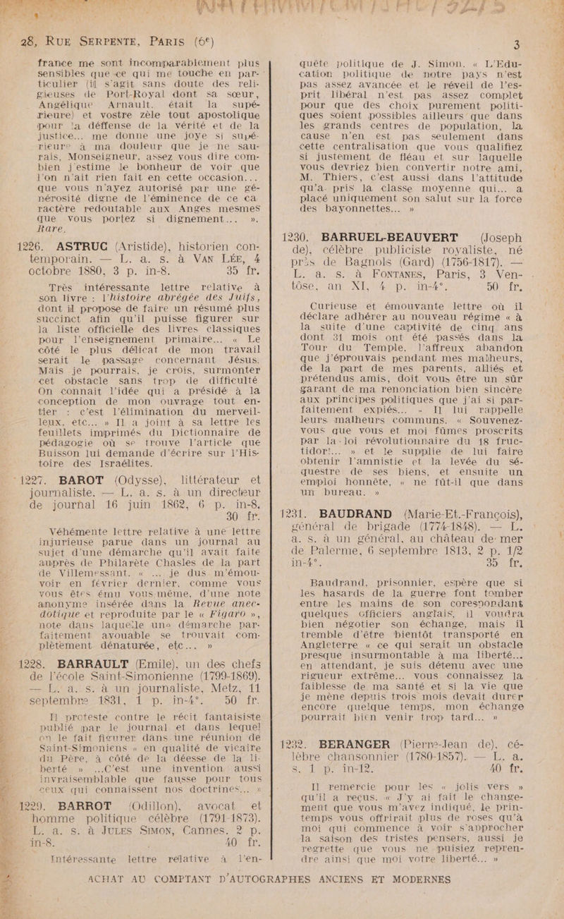 PRET \ Ÿ LA france me sont incomparablement plus ticulier (il s’agit sans doute des reli- gieuses de Port-Royal dont sa sœur, Angélique Arnault. était la Ssupé- rieure) et vostre zèle tout apostolique pour la déffense de la vérité et de la justice... me donne une jOyYe si supé- rieure à ma douleur que je ne sau- rais, Monseigneur, assez vous dire €COom- bien j'estime Je bonheur de voir que l’on n'ait rien fait en cette occasion... que vous n'ayez autorisé par une gé- nérosité digne de l’éminence de ce ca: ractère redoutable aux Anges mesmes que vous portez si dignement... ». Rare. ASTRUC Aristide), historien con- SL 1 Très intéressante lettre relative à son livre : l'histoire abrégée des Juifs, dont il propose de faire un résumé plus succinct afin qu'il puisse figurer sur la liste officielle des livres classiques pour l’enseignement primaire... « Le côté le plus délicat de mon travail serait le passage concernant Jésus. Mais je pourrais, je crois, surmonter cet obstacle sans trop de difficulté On connait l’idée qui a présidé à la conception de mon ouvrage tout en- tier c'est l'élimination du merveil- leux,-e1C..» Ilk:a joint à- sa,dettre:les feuillets imprimés du Dictionnaire de pédagogie où se trouve l’article que Buisson lui demande d'écrire sur l’His- toire des Israélites. BAROT (Odysse), littérateur et journaliste. — L. a. s. à un directeur de journal 16 juin 1862, 6 p. in-8. Véhémente lettre relative à une lettre injurieusé parue dans un journal au sujet d'une démarche qu'il avait faite auprès de Philarète Chasles de Ia part de Villemessant. « je dus m'’émou- voir en février dernier, Comme vous vous êtrs ému vous-même, d'une note anonyme insérée dans la Revue anec- dotique et reproduite par le « Figaro », note dans laqueiïile uns démarche par- faitement avouable se trouvait com- plètement dénaturée, etc... » s. à un journaliste, Metz, 11 ISBN 1 D. mA DURE I1 proteste contre le récit fantaisiste journal et dans lequel an le fait figurer dans.une réunion de Saint-Simoniens « en qualité de vicaire du Père, à côté de la déesse de la li- berté » C’est une invention aussi invraisembhlable que fausse pour tous £eux qui connaissent nos doctrines... » BARROT !Odillon)}, avocat et homme politique célèbre (1791-1873). L. à. s. à JULES SIMon, Cannes. 2? p. 40 fr. Intéressante lettre relative à l’en- { FF, £ L / D 3 quête politique de J. Simon. « L’Edu- cation politique de motre pays n'est pas assez avancée et le réveil de l’es- prit libéral n’est pas assez complet pour que des choix purement politi- ques soient possibles ailleurs que dans les grands centres de population, la cause n'en est pas seulement dans cette centralisation que vous qualifiez Si justement de fléau et sur laquelle vous devriez bien convertir notre ami, M. Thiers, C’est aussi dans l'attitude qu'a. pris la classe moyenne qui. a placé uniquement son salut sur la force des bayonnettes.… » (Joseph célèbre publiciste royaliste, né L à FONTANES, Paris, 3 Ven- XI, 4° p. in4°, DITS Curieuse et émouvante lettre où il Ôse. an la suite d'une captivité de Cinq ans dont 31 mois ont été passés dans la Tour du Temple, l’affreux abandon que j’éprouvais pendant mes malheurs, de la part de mes parents, alliés et prétendus amis, doit vous être un sûr garant de ma renonciation bien sincère aux principes politiques que j'ai si par- faitement expiés.. + Il lui rappelle leurs malheurs communs. « Souvenez- Vous que vous et moi fûmes proscrits par la-loi révolutionnaire du 18 fruc- tidor!.. » et le supplie de lui faire oPtenir l’amnistie et la levée du sé- questre de ses biens, et ensuite un emploi honnête, « ne füût-il que dans ui bureau: » général de brigade (1774-1848). — LE. Baudrand, prisonnier, espère que si les hasards de la guerre font tomber entre les mains de son coresnondané quelques cGfficiers anglais, il voudra mais il tremble d’être bientôt transporté en Angleterre « ce qui serait un obstacle presque insurmontable à ma liberté... en attendant, je suis détenu avec une rigueur extrême... vous connaissez Ja faiblesse de ma santé et si la vie que je mène depuis trois mois devait durer encore quelque temps, mon échange pourrait bien venir trop tard... » 1232. BERANGER (Pierre-Jean de), cé- lèbre chansonnier (1780-1857). — L. a. Sr Lai Tnele 40 fr. Il remercie pour les « jolis vers » qu'il a reçus. « J'y ai fait le change- ment que vous m'avez indiqué, le prin- temps vous offrirait plus de roses qu’à moi qui commence à voir s'approcher la saison des tristes pensers, aussi je regrette que vous ne puisiez repren- dre ainsi que moi votre liberté... »