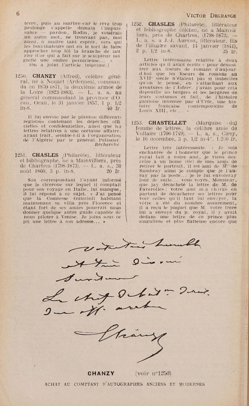 Ke RUIR Au Ar le so trop 1258. GHASLES (Philarèle), littérateur DATES Rare RS Se HS de , et bibliographe célèbre, né à Mainvil- ._ Se £ , > 4 al: ere bc LATE ac DOR_-1Q79 un autre anot, ne trouvant pas, moi ee nue fe Eosrines, (1798 1873). cas aussi, Ô inaître tant espéré, vers qui s. à. S. à J.-J. AMPÈRE, littérateur, fils les buccinateurs ont eu le tort de faire de l'illushe savant, 14 janvier (1841), approcher trop tôl la branche de lau epait/er ins; drAITe rier d'or qui a fait Sur le scuipteur ma gnifié une ombre pernicieuse.… » Lettre intéressante relative à deux (On a joint l'article imprimé.) articles qu il avait écrits « pour démon: trer aux liseurs de romans d’aujour- dhui que les liseurs de romans au Dr Alfr rAlèhr ‘âné 1250. CHANZY (Alfred), célèbre géné- XVII‘ siècle n'étaient pas si imbéciles ral, né à Nouart (Ardennes), comman quon le pensé, en s’attachant aux da en 1870-1571, la deuxième armée de aventures de l'Astrét, j'avais pour cela Ja Loire. (1823-1883). —-£L a. s.uau dépouille les bergers et les bergères de général commandant la province d'O leurs Costumes et fail, de l’histoire ran, Oran, le 31 janvier 1857, 1 p. 1/2 gauloise inventée par d'Urfé, une his- in-$ 20% toire française contemporaine de : ! Douts XIII /YETC. > 11 lui envoie par le planton différents registres contenant les dépêches offi 1253. CHASTELLET (Marquise ;du) cielles et confidentielles, ainsi que Ice ere AIS .. lettres relatives à une certaine affaire. femme de etress la célébre amie de ayant irait, semble-t-il à l'organisation Vollaire (1706-1749). — L. a. S., (Carey, de l'Algérie par le général Pelissier. le 16 decembre, 3 p. 1/2 in-4°. 1.200 fr. Recherché su RRQ s Leitre très intéressante. « Je suis - : ; » enchantée de !l honneur que le prince 1251: ._CGHASLES (Philarète), littérateur royal fait à votre ami, je viens des- et bibliographe, né à Mainviliers, près crire à un home (sic) de mes amis de dé Chartres (1798-1873). — TJ. a. s.. 30 retirer le portrait, il est ami de M: de août 1860, 3 p. in-8. 20 fr. Sambray ainsi je compte que je l’au- ray par la poste... je le lui envoieray Son correspondant l'avant informé [out de suite... vous voyés, Monsieur, que le cicerone sur lequel il comptait que jar décacheté la lettre de M. de pour son voyage en Italie, lui manque, Faverolles ; votre ami ma chirgé en il lui répond à Ce sujet. « J'ai pensé partant de décacheter ses lettres pour que la Comtesse Guiccioli habitant ; voir celles qu'il faut lui envoyer, la maintenant sa villa près Florence et vôtre a été du nombre assurément, étant fort de ses amies pourrait nous il à recu le paquet que M. votre frère donner quelque autre guide capable de lui a envové du p. royal, il y avait nous piloter à Venise. Je joins sous Ce dedans une lettre de ce prince plus pli une leltre à son adresse... » singulière et plus flatteuse encore que ACHAT AU COMPTANT D'AUTOGRAPHES ANCIENS ET MODERNES