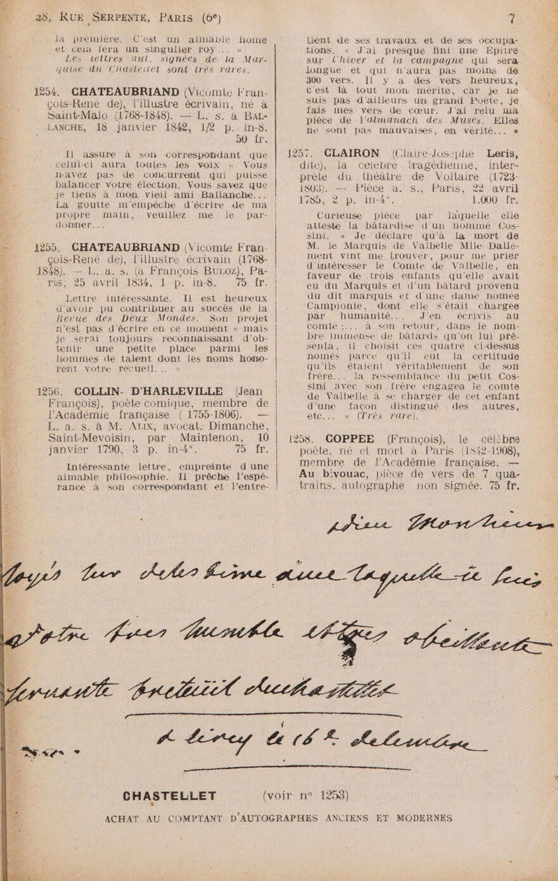 TMS 4 7m NAT y la première. C’est un aimable home et Ceia iela Un singulier roy... » Les.tetirèes «dut. signées de la Mar- quise du Cliastertét sont très rares. çois-René de), l’illustre écrivain, né à Saint-Malo (1768-1848). — L. s. à BaL- LANCHE, 18 janvier 1842, 1/2 p.-in-8. 90 {r:. Il assure à son Correspondant que celui-ci aura toules les voix « Vous avez pas de concurrent qui puisse balancer votre élection, Vous savez que je tiens à mOn vieil ami Ballanche... La goutte m'empêche d'écrire de ma propre main, veuillez me le par- donner... CHATEAUBRIAND (Vicomte Fran- çois-René de), l'illustre écrivain (1768- a. s. (à François BULOZ), Pa- SUD aNvridl00é, 1-D.)1n-0%, vor ÉT. Lettre intéressante. Il est heureux d'avoir pu contribuer au succès de la Revue des Deux Mondes. Son projet n'est pas d'écrire en Ce moment « mais je serai toujours reconnaissant d'ob- tenir une petite place parmi les hommes (de talent dont lès noms hono- rent votre recueil. … » François), poète comique, membre de FE. a. s. à M. AUX, avocat. Dimanche, Saint-Mevoisin, par Maintenon, 10 janvier ‘1790, 3 p. in-4”°. FR à CN Intéressante lettre, empreinte dune aimable philosophie. Il prêche l’espé- rance à son correspondant et l’entre- Lient de ses travaux et de ses occupa- tions, « J'ai presque fini une Epitre sur t'hiver et la campagne qui sera longue et qui n'aura pas moins de 300 vers. Il y a des vers heureux, c'est là tout mon mérite, car je ne suis pas d’ailleurs un grand Poète, je fais mes vers de cœur. J'ai relu ma pièce de l’älmanach des Musées. Elles ne sont pas mauvaises, em vérité... » CLAIRON (Claire-Jos:phe Leris, dite), la célebre tragédienne, inter- prète du : théâtre de Voltaire (1723- 1803}. — Pièce a. s., Paris, 22 avril 1804487 Die ine4 1.000tr: Curieuse pièce par laquelle elle atteste la bâtardise d'un nomimé Cos- sini. « Je déclare qu'à la mort de M. Je Marquis de Valbelle Mile Dalle- ment vint me lrouver, pour me priér d'intéresser le Comte de Valbelle, en faveur de trois enfants qu'elle avait eu du Marquis et d'un bâtard provenu du dit marquis et dune dame nomée Campionie, dont elle S'était chargée par humanité... J'en écrivis au comte :... à son retour, dans le nom- bre immense de bâtards qu'on lui pré- senta, il choisit ces quatre ci-dessus només parce qu'il eut Ia certitude qu'ils étaient véritablement de son frère... la ressemblance du petit Cos- sini avec son frère engagea le comte de Valbelle à se charger de cet enfant d'une facon distingué des autres, ETC. 0) (ETES MATE). 1258. GOPPEE (François), le célibre membre de l’Académie française. — Au bivouac, pièce de vers de 7 qua- trains. autographe non signée. 75 fr.