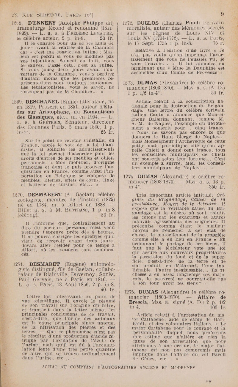dramaturge fécond et renommé (1811 1899). — L. a. s. à FRÉDÉRIC LEMAITRE, le célèbre acteur, 2 p. in-8. 20 fr. Il le Conjure pour un ue ses amis ue jouer avant la rentrée de la Chambre car « C'est ma comvicrion intime : Mo: tein est perdu si vous ne modifiez pas vos intentions. Samedi en huit, vous le sauvez. Passé cela, C'est sa ruine. Si vous jouez deux jours avant iou- verture de la Chambre, vous y perdrez d'autant moins que les premières rne- présentations sont toujours soutenues. Les feuilletonistes, vous le savez, me s'occupent pas de la Chambre... » en 1819, Proscrit en 1851, auteur d'Etu- des sur Aristophane, du Romantisme des Glassiques, etc... m. en 1904. — L. a. $&amp;. à GRÉTERIN, Sénateur, directeur des Douanes Paris, 5 mars 1860, 1 p. in-4°. | 20 Ir: Sur le point de revenir s'installer en France, après le vote de la loi d’am- nistie, il sollicite les adoucissements que la loi permet d'accorder pour les droits d'entrée de ses meubles et objets personnels. « Mon mobilier, d'origine française et dont je puis prouver l'ac- quisition en France, comme aussi l’im- portation en Belgique se compose de meubles, literies, effets de corps, linge et batterie de cuisine, etc... » zoologiste, membre de l'Institut (1825) né en 1784. m. à Alfort en 1838. — Billet a. s. à M. BERTRAND, 1 D. in-8 {oblong). 201r; I1 l'informe que, contrairement au dire du porteur, personne n’est venu prendre l'épreuve prête dès 8 heures. ll ne pourra corriger les épreuyes qu il vient de recevoir avant trois jours, devant aller résider pour ce temps à Alfort, où les examens sont commen- £és. rateur de Blainville, Duvernoy, Sonès. Paul Gervais, né à Paris en 1816. — Bras. Pars..13, Août 1856, 2 p::in-8. 40. fr. Lettre fort intéressante au point de vue scientifique. Il envoie le résumé de son travail sur l'origine du nilre, et transcrit dans la lettre même, les principales conclusions de ce travail, c’est-à-dire, que l'urine des animaux est la cause principale sinon unique. de Ja nitrisation des pierres et des terres. — Que ce phénomène m'est pas le résultat d’une production d'acide ni- trique par l’oxidation de l’azote de l'urine, maïs qu'il est dû à l'accuimu- lation lente d’une très petite quantité de nitre qui se trouve ordinairement dans l'urine, etc... » 9 DUGLOS (Charles Pinot) Ecrivain moraliste, auteur des Mémoires secrets sur les règnes de Louis XIV el Louis XV (1704-1772). — L. a. s. Paris, ler 12Sept 1755 T-p: in-6; Fo Fr! Relative à l'édition d'un livre « Je n'ai pas voulu qu'on imprimat l'aver- tissement que vous ne l’eussiez vu, je vous l'envoie. » Il lui annonce en terminant que « Mme la Dauphine est accouchée d’un Comte de Provence » mancier (1803 1870). — Mss. a. s. (A. D.) 1 p. 1/8 in-4°. oÙ fr. Article relatif à la souscription na- tionale pour la destruction du Brigan dage. Une lettre du célèbre écrivain italien Cantu a annoncé que Monsei- gneur Ballerini donnant, comme M, A.-M. de Napies, l'exemple du dévoue-- ment a souscrit pour... cinq fîfrancs. « Nous ne savons pas encore ce QUE donnera le Haut Clergé de Naples.. mais Monseigneur l’Archevêque de cette petite maïs patriotique cité qu’on ap- pelle Chieti a donné cent francs, tous les conseillers municipaux de Chieti ont souscrit selon leur fortune... C’est un exemple à suivre, MM. les Conseil- lers municipaux de Naples !... » mancier (1803-1870). — Mss. a. s. 13 p. in-4°. 350 fr. Très important article intitulé: Ori- gines du Brigandage, Causes de sa persistance, Moyen de le détruire. I! expose que la véritable cause du Bri- sandage est la misère où sont réduits les colons par les exactions et autres mauvais agissements des seigneurs. Il préconise comme étant le meilleur moyen de fremédier à cet état de choses, le morcellement de la propriété comme elle a eu lieu en France « En ordonnant le partage de ces biens, il faut que le législateur vote une loi qui assure aux nouveaux propriétaires la possession du fond et de la super- ficie, c’est-à-dire, de la terre et de son produit, en déclarant, l’une ina- liénable, l’autre insaisissable. . La ri- chesse à eu assez longtemps ses majo- rats, la pauvreté ne pourraitelle ras à son tour avoir Les siens? » mancier (1803-1870). — Affare de Brescia, Mss. a. signé (A. D.) 2 p. 1/2 in-4. 100 fr. Article relatif à l'arrestation du ma ‘or Cattabene, aide de camp de Gari- baldi, et des volontaires italiens. « Le major Cattabene pour le courage et la personnalité duquel mous professons une estime que n'altère en rien la cause de son arrestation que nous attribuons à une erreur, le major Cat- tabene esf non pas compromis mais impliqué dans l'affaire du vol Paroli de Gènes, etc... » +4