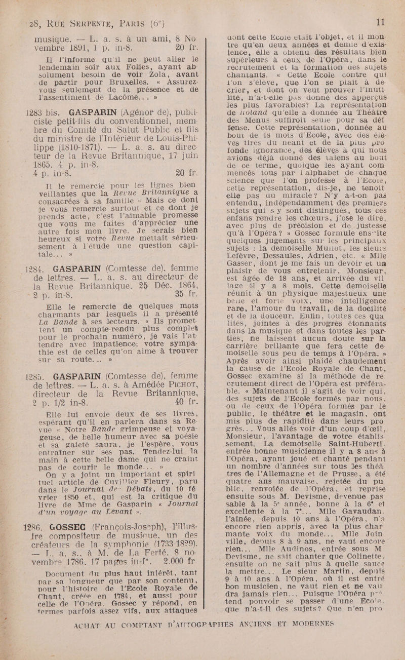 musique. — L. a. s. à un ami, 8 No vembre 1891, 1 p. in-8. 20 fr. I1 l’informe qu'il ne peut aller le lendemain soir aux Folies, ayant ab- solument besoin de voir Zola, avant de partir pour Bruxelles. « Assurez- vous seulement de la présence et de l'assentiment de Lacôme... » 1283 bis. GASPARIN (Agénor de), pubii- ciste petit-fils du conventionnel, mem: bre du Comité du Salut Public et fils du ministre de l'Intérieur de Louis-Phi- lippe (1810-1871). — L. a. s. au direc- teur de la Revue Britannique, 17 juin 1365. 4 p. in-8. 4 p. in-8. 20Nir. I1 le remercie pour les lignes bien veillantes que la Revue Britannique a consacrées à sa famille « Mais ce doni je vous remercie surtout et ce dont je prends acte, c’est l’aimable promesse que vous me faites d'apprécier une autre fois mon livre. Je serais bien heureux si votre Revue mettait sérieu- sement à l'étude une question capi- LEMVONEES) (284. GASPARIN (Comtesse de), femme de lettres. — L. a. s. au directeur de la Revue Britannique. 25 Déc. 1864. » 8 p. in. SH Elle le remercie de quelques mots charmants par lesquels il a présenté La Bande à ses lecteurs. « Ils promet: tent un compte-rendu plus complet pour le prochain numéro, je vais l’at- tendre avec impatience; votre Sympa. thie est de celles qu’on aime à trouver sUr Sa Toute. … » 1285. GASPARIN (Comtesse de), femme de lettres. — L. a. s. à Amédée PICHOT, directeur de la Revue Britannique, Apr Le ins. 40:.fr. Elle lui envoie deux de ses livres, espérant qu'il en parlera dans sa Re: vue « Notre Bande grimpeuse et voya- geuse, de belle humeur avec sa poésie et sa gaieté saura, je l'espère, vous entraîner sur ses pas. Tendez-lui la main à cette belle dame qui ne craint pas de courir le monde... » On y a joint un important et spiri tuel article de Cuvi!llier Fleury, paru dans le Journal dec Débats, du 10 fé vrier 1850 et, qui est la critique du livre de Mme de Gasparin « Journal d'un voyage au Levant ». 1286. GOSSEC (Francois-Josph), lillws- tre compositeur de musiniue. un des créateurs de la symphonie (1733-1829). LOFT ta 2e RAM de: d'A Tente 18 T0 vembre 1786. 17 pages in-f°. 2.000 fr. Document du plus haut intérêt, tant par sa longueur que par son contenu, pour l'histoire de l'Ecole Royale de Chant, créée en 1784, et aussi pour celle de l’'Onéra. Gossec y répond, en termes parfois assez vifs, aux attaques 11 aont cette Ecoie etait l’objet, et il Mmon- tre qu’en deux années et demie d'exis- tence, elle a obtenu des résultats bien supérieurs à ceux de l'Opéra, dans le recrutement et la formation ues sujets chantants. « Cette Ecole contre qui j’on s'élève, que l’on se plait à deé- crier, et dont on veut prouver l’inuti lité, n’a-t-elle pas donné des apperçus Jes plus favorables? La représentalion de “oland qu'elle a donnée au Théâtre des Menus suffiroit seuie pour sa déîf fense. Cette représentation, donnée au bout de 18 moïs d’Ecole, avec des éle- ves tirées du neant et de la pius pro fonde ignorance, des élèves à qui nous avions déjà donné des talens au bout de ce terme, quoique les ayant com. mencés tous par lalphabet de chaque science que J’on professe à l’Ecoie, cetle représentation, dis-je, ne tenoit elle pas du miracle? N'y a-t-on pas entendu, indépendamment des premiers sujets qui s y sont distingués, tous ces enfans rendre les chœurs, j'ose le dire, avec plus de précision et de justesse qu'à l’Opéra? » Gossec formule ens”ite queiques jugements sur les principaux sujets : la demoiselle Muiiot, les sieurs Lefèvre, Dessaules, Adrien, etc. « Mlle Gasser, dont je me fais un devoir et un plaisir de vous entretenir, Monsieur, est âgée de 18 ans, et arrivée du vil lage il y a 8 mois. Cette demoiselle réunit à un physique majestueux une bete et forie voix, une intelligence rare, l’amour du travail, de la docilité et de ja douceur. Enfin, toutes Ces qua lités, jointes à des progrès étonnants dans la musique et dans toutes les par- ties, me laissent aucun doute sur la carrière brillante que fera cette de: moiselle sous peu de temps à l'Opéra. » Après avoir ainsi plaidé chaudement la cause de l'Ecole Royale de Chant, Gossec examine si la méthode de re crutement direct de l’Opéra est préféra- ble. « Maintenant il s’agit de voir qui, des sujets de l'Ecole formés par nous, ou tle ceux de l'Opéra formés par le public, le théâtre et le magasin, ont mis plus de rapidité dans leurs pro grès... Vous allés voir d’un coup d'œil, Monsieur, l’avantage de votre établis sement. La demoiselle Saint-Huberti. entrée bonne musicienne il y a 8 ans à l'Opéra, ayant joué et chanté pendant . un nombre d'années sur tous les thé tres de l’Allemagne et de Prusse, a été quatre ans mauvaise, rejetée du pu blic, renvoiée de l’Opéra, et reprise ensuite sous M. Devisme, devenue pas sable à la 5° année, bonne à la 6° et excellente à la 7°... Mille Gavaudan. l’aînée, depuis 10 ans à l'Opéra, n'a encore rien appris, avec la plus char mante voix du monde... Mille Join ville, depuis 8 à 9 ans, ne vaut encore rien... Mlle Audinos, entrée sous M Devisme, ne sait chanter que Colinette. ensuite on ne sait plus à quelle sauce la mettre... Le sieur Martin, depiis 9 à 10 ans à l'Opéra, où il est entré bon musicien, ne vaut rien et ne vau dra jamais rien... Puisque l’Opéra p'° tend pouvoir se passer d'une Ecole. que n'’a-t-il des sujets? Que n’en pro