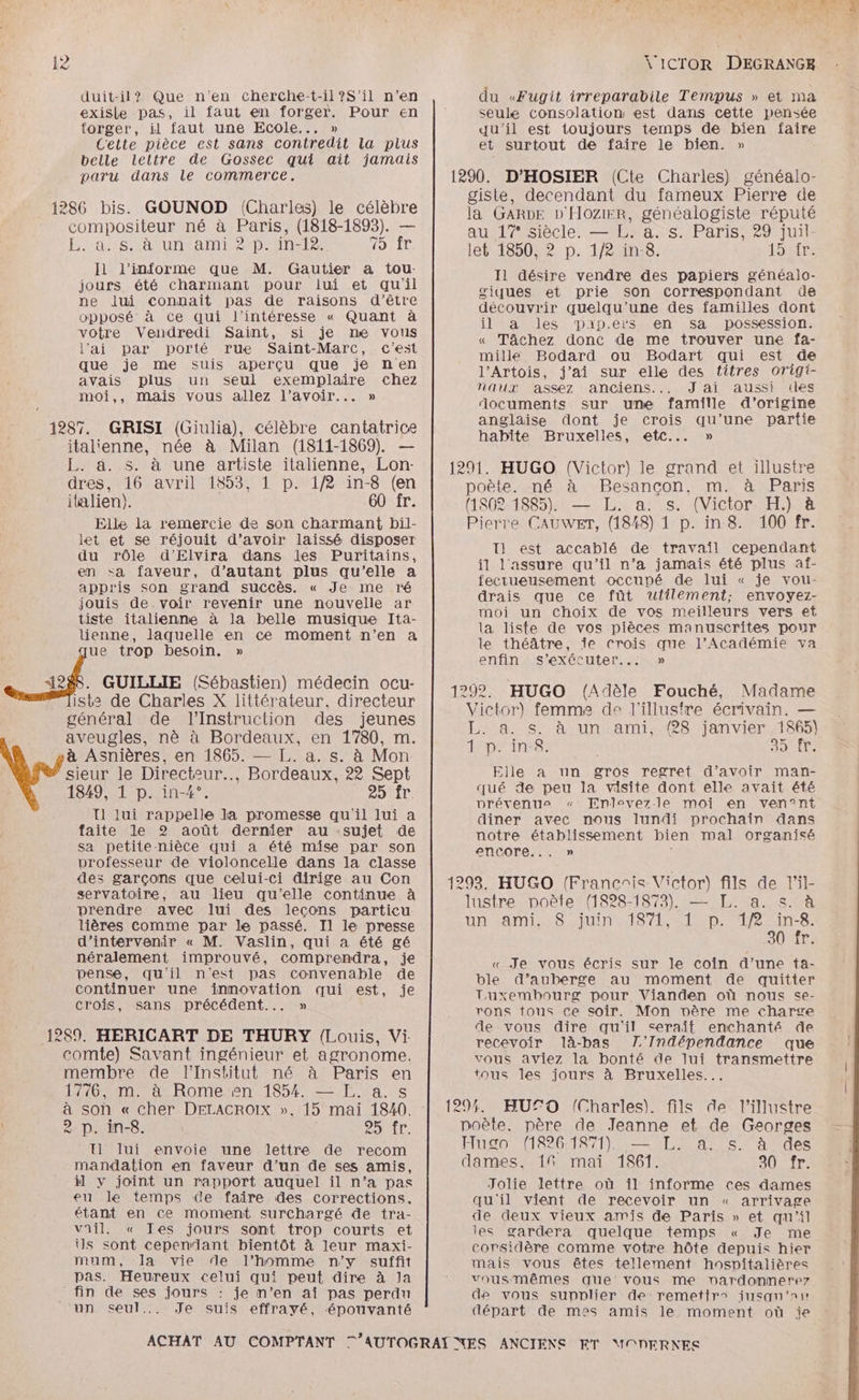 2 duit-il? Que n'en cherche-t-il ?S'il n’en exisle pas, il faut en forger. Pour en forger, il faut une Ecole... » Cette pièce est sans contredit la plus belle leltre de Gossec qui ait jamais paru dans le commerce. To ir l1 l’informe que M. Gautier a tou- jours été charmant pour lui et qu'il ne lui connait pas de raisons d'être opposé à ce qui l’intéresse « Quant à votre Vendredi Saint, si je ne vous l'ai par porté rue Saint-Marc, c'est que je me suis aperçu que je nen avais plus un seul exemplaire chez moi,, mais vous allez l'avoir... » \'ICTOR DEGRANGE du «Fugit irreparabile Tempus » et ma seule consolation est dans cette pensée qu'il est toujours temps de bien faire et surtout de faire le bien. » 1290, D’HOSIER (Cite Charles) généalo- giste, decendant du fameux Pierre de la GARDE D'HOZIER, généalogiste réputé au 17° siècle. — L. a. s. Paris, 29 juil- let 185002 D. 1/2 an:8; 19ir: Il désire vendre des papiers généalo- giques et prie son correspondant de découvrir quelqu'’une des familles dont il a les Daipers en sa possession. « Tâchez donc de me trouver une fa- mille Bodard ou Bodart qui est de l’Artois, j'ai sur elle des titres origi- naux assez anciens... J'ai aussi des documents sur une famille d’origine anglaise dont je crois qu’une partie habite Bruxelles, etc... » 1291. HUGO (Victor) le grand et illustre poète. né à Besancon. m. à Paris 1287. GRISI (Giulia), célèbre cantatrice italienne, née à Milan (1811-1869). — L. ä. s. à une artiste italienne, Lon- dres, 16 avril 1853, 1 p. 1/2 in-8 (en italien). 60 fr. (18028-48852 LL, a: Vs. (Victor HR Elle la remercie de son charmant bil- Pierre CAUWET, (1848) 1 p. in 8. 100 fr. let et se réjouit d’avoir laissé disposer T1 est accablé de travail cependant du rôle d’Elvira dans les Puritains, en sa faveur, d’autant plus qu’elle a appris son grand succès. « Je me ré jouis de voir revenir une nouvelle ar tiste italienne à la belle musique Ita- lienne, laquelle en ce moment n’en a ue trop besoin. » 288. GUILLIE (Sébastien) médecin ocu- iste de Charles X littérateur. directeur général de l’'Instruction des jeunes aveugles, nè à Bordeaux, en 1780, m. à Asnières, en 1865. — [,. a. s. à Mon sieur le Directeur... Bordeaux, 22 Sept 1849, 1 p. in-4°. 25 fr T1 lui rappelle la promesse qu'il lui a faite le 2 août dernier au -sujet de sa petitenièce qui a été mise par son il l'assure qu’il n’a jamais été plus af- fecrueusement occupé de lui « je vou- drais que ce fût utilement; envoyez- moi un choix de vos meilleurs vers ef la liste de vos pièces manuscrites pour le théâtre, Îe crois que l’Académie va enfin s’exécuter..: » 1292. HUGO (Adèle Fouché, Madame Victor) femme de l'illustre écrivain. — L. a. s. à un ami, (28 janvier 1865) 1 p. in-8. 35 Elle a un gros regret d’avoir man- qué de peu la visite dont elle avait été prévenus « Enlevez-le moi en ven°nt diner avec nous lundi prochain dans notre établissement bien mal organisé ; encore... » vrofesseur de violoncelle dans la classe dise ou ee arcs Tue Se Con | 1293. HUGO (Francnis Victor) fils de l’il- servatoire, au lieu qu'elle continue à à DQ 1979) = < prendre avec lui des leçons particu lsire DRE RRe ee De EN. ie. lières comme par le passé. Il le presse un ami, © Jum 16/1, L P. Ro d'intervenir « M. Vaslin, qui a été gé néralement improuvé, comprendra, je pense, qu'il n'est pas convenable de continuer une inmovation qui est, je « Je vous écris sur le coin d’une ta- ble d’auberge au moment de quitter Tuxembourg pour Vianden où nous se- crois, sans précédent... » rons tous ce soir. Mon nère me charve ; x de vous dire qu'il serait enchanté de comte) Savant ingénieur et agronome. membre de l'Institut né à Paris en 1776, m. à Rome en 1854. — EL. a. s à son « cher DELACROIX »., 15 mai 1840. vous aviez la bonté de lui transmettre tous les jours à Bruxelles... 1294. HUSO (Charles). fils de l’illustre 2 p. in-8. 95 fr. poète. père de Jeanne et de Georges U lui envoie une lettre de recom Flu go (1826 1871). — L. a... à des Fe dames, 1% mai 1861. 0 fr: mandation en faveur d’un de ses amis, à y joint un rapport auquel il n’a pas eu le temps de faire des corrections. étant en ce moment surchargé de tra- vail. « Ies jours sont trop courts et ils sont cependant bientôt à leur maxi- mum, la vie de l’homme n'y suffit pas. Heureux celui qui peut dire à Ja fin de ses jours : je n’en ai pas perdu Je suis effrayé, épouvanté Jolie lettre où il informe ces dames qu'il vient de recevoir un « arrivage de deux vieux amis de Paris » et qu'il les gardera quelque temps « Je me corsidère comme votre hôte depuis hier mais vous êtes tellement hospitalières vous-mêmes que vous me nardonnerez de vous suppliér de remettrs jusqu'a: départ de mes amis le moment où ie