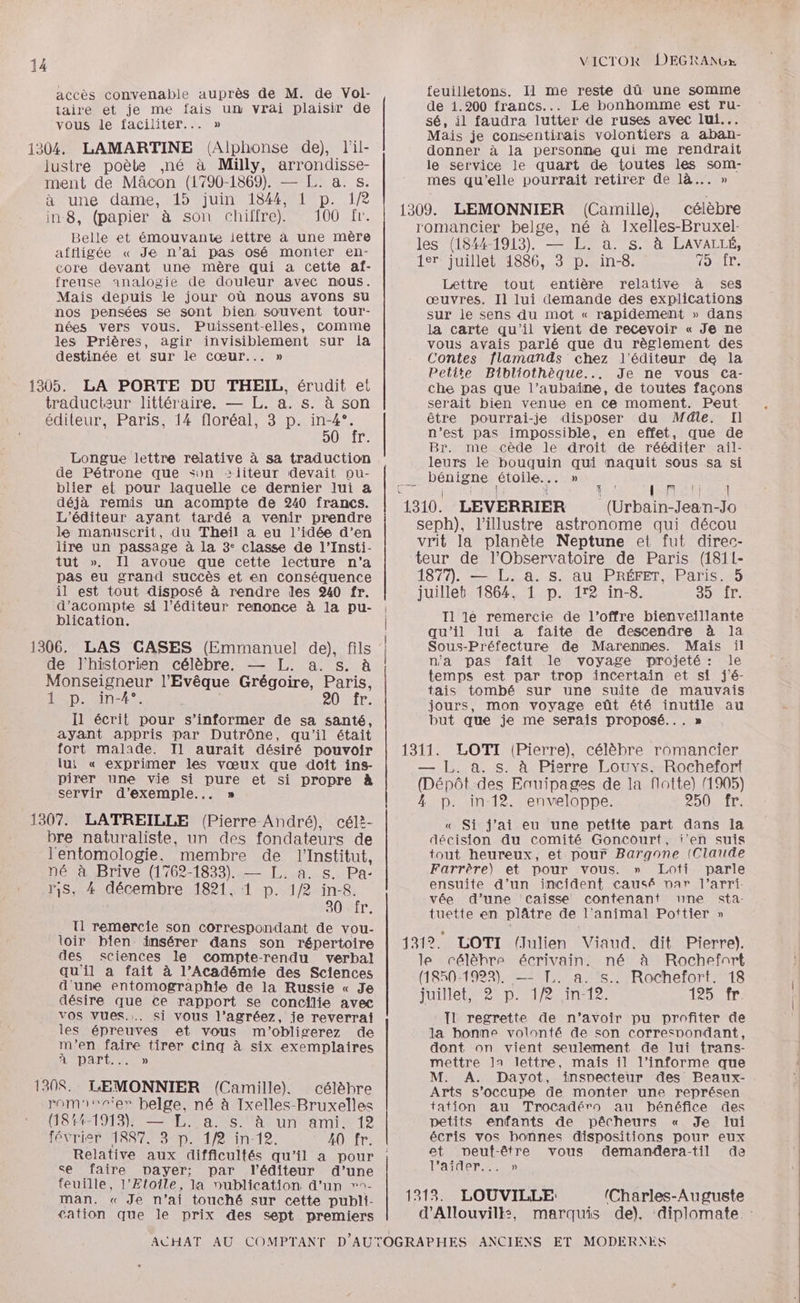 accès convenable auprès de M. de Vol- feuilletons. Il me reste dû une somme taire et je me fais un vrai plaisir de de 1.200 francs... Le bonhomme est ru- vous le faciliter... » sé, il faudra lutter de ruses avec lui... 5 Mais je consentirais volontiers a aban- 1304. LAMARTINE (Alphonse de), l'il- donner à la personne qui me rendrait lustre poèle ,né à Milly, arrondisse- le service le quart de toutes les som- ment de Mâcon (1790-1869). — [L. a. s. mes qu’elle pourrait retirer de là... » à une dame, 15 juin 1844,1 p. 1/2 : | 2È in 8, (papier à son chiffre). 100 fr. 1309. LEMONNIER (Camille), célèbre romancier belge, né à Ixelles-Bruxel- Belle et émouvante lettre à une mère HAQI 1. afftligée « Je n’ai pas osé monter en- ee PU 3 Ex de à Rage core devant une mère qui a cette af- juillet 1886, 3 p. in-8. «> IP. freuse analogie de douleur avec nous. Lettre tout entière relative à ses Mais depuis le jour où nous avons su œuvres, Il lui demande des explications nos pensées se sont bien, souvent tour- sur le sens du mot « rapidement » dans nées vers vous. Puissent-elles, Comme la carte qu'il vient de recevoir « Je ne les Prières, agir invisiblement sur la vous avais parlé que du règlement des destinée et sur le cœur... » Contes flamands chez l'éditeur de la } ; : Petite Bibliothèque... Je ne vous cCa- 1305. LA PORTE DU THEIL, érudit et che pas que l’aubaine, de toutes façons traducteur littéraire. — L. a. s. à son serait bien venue en ce moment. Peut éditeur, Paris, 14 floréal, 3 p. in-4°. être pourrai-je disposer du Méle. Il 50 fr. n’est pas impossible, en effet, que de EL E ; Br. me cède le droit de rééditer ail- Longue lettre relative à sa traduction leurs le on qui naquit sous sa si de Pétrone que son +liteur devait pu- bénigne étoile. : blier et pour laquelle ce dernier lui a { : LEE SET déjà remis un acompte de 240 francs. 1310. SÉRIE (Urbain-Jean-Jo L'éditeur ayant tardé a venir prendre Stades SE F) La seph), l’illustre astronome qui décou PNR PATIO 5 en vrit la planète Neptune et fut direc- tut ». Il avoue que cette lecture n’a teur de l'Observatoire de Paris (1811- pas eu grand succès et en conséquence 1877). — L. a. s. au PRÉFET, Paris. 5 2 est ou nenns à rendre les 240 fr. juillet 1864, 1 p. 1r2 in-8. BL à ’acom ’édi Es. ; Fe me ÉURRONcEnt Rs pu Il 1é remercie de l'offre bienveillante qu’il lui a faite de descendre à la 1306. LAS CASES (Emmanuel de), fils | SR une de Marennes. Ho oi de l'historie ne n'a pas fait .le voyage projeté: le M si RPAbRe Gré L. a: Be à temps est par trop incertain et si j'é- 1 Donner Veque régoire, re tais tombé sur une suite de mauvais PAU r. jours, mon voyage eût été inutile au Il écrit pour s’informer de sa santé, but que je me serais proposé.. ayant appris par Dutrône, qu'il était : ; fort malade. Il aurait désiré pouvoir | 1311. LOTI (Pierre), célèbre romancier lui « exprimer ne vœux que doit ins- — L. a. s. à Pierre Louys. Rochefort pirer une vie si pure et si propre à (Dépôt des Eauipages de la flotte) (1905) : , [PAS Lez C , servir d'exemple... » 4 p. in 12. enveloppe. 250 fr. 1307. LATREILLE (Pierre André), céli- « Si j'ai eu une petite part dans la bre naturaliste, un des fondateurs de décision du comité Goncourt, i‘en suis l'entomologie. membre de l'Institut, tout heureux, et pour Bargone (Claude né à Brive (1762-1833). — L. a. s. Pa- PRET Et PO jEAre “ c Q n! : Ar - ris, 4 décembre 1821, 1 p. 1/2 ares Velo ee CEE tuette en plâtre de l'animal Pottier » T1 remercie son correspondant de vou- loir bien insérer dans son répertoire | 1312. LOTI (Julien Viaud. dit Pierre). des sciences le compte-rendu verbal le célèhre écrivain. né à Rochefnrt qu'il a fait à l’Académie des Sciences 950-1922), — chefort (1 922). — TL. a. s., Rochefort. 18 d'une entomographie de la Russie « Je tuillet. 2 1/2 in-12 125 fr désire que ce rapport se concilie avec IQHIEE D: ss vos vues... si vous l’agréez, je reverrai Il regrette de n’avoir pu profiter de les épreuves et vous m'obliscerez de la bonne volonté de son corresnondant, m'en faire tirer cinq à six exemplaires dont on vient seulement de lui trans- ANDAPTA US mettre la lettre, mais il l’informe que : M. A. Dayot, inspecteur des Beaux- 1308. LEMONNIER (Camille), célèhre Arts s'occupe de monter une représen rom'vr'er belge, né à Ixelles-Bruxelles tation au Trocadéro au bénéfice des (181-1913). — L. a. s. à un ami. 12 petits enfants de pêcheurs « Je lui INTIME D MP Ein 12, 20 fr. écris vos bonnes dispositions pour eux Relative aux difficultés qu’il a pour |; gite DEUST Tous pAemantera tir de e itue SPATE par l'éditeur d’une are euille, l'Etoile, la vublication d’un »°- man. « Je n'ai touché sur cette publi | 1213. LOUVILLE (Charles-Auguste cation que le prix des sept premiers d’Allouvilk:, marquis de). diplomate