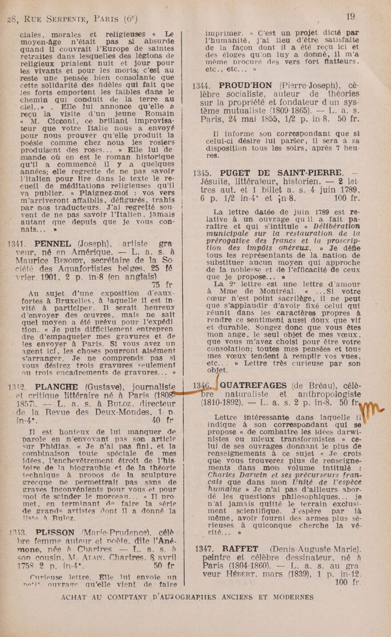 ciales, morales et religieuses « Le moyen-âge n'était pas si absurde quand il couvrait l’Europe de saintes retraites dans lesquelles des légions de religieux priaient nuit et jour pour 19 imprimer. « C’est un projet dicté par l'humanité, j'ai lieu d'être satisfaite de la facon dont il a été reçu ici et des éloges qu'on luy a donné, il m'a même procuré des vers fort flatteurs. les vivants et pour les morts; c’est au etc., etc... » reste une pensée bien consolante que cette solidarité des fidèles qui fait que les forts emportent les faibles dans le chemin qui conduit de la terre au ciel..» Elle lui annonce qu'elle a reçu la visite d’un jeune Romain « M. Cicconi, ce brillant improvisa- teur que votre Italie nous a envoyé pour nous prouver qu'elle produit la in \ : Û L poésie comme chez nous les rosiers celui-ci désire lui parler, il sera à sa produisent des roses... » Elle lui de. disposition tous les soirs, après 7 heu- mande où en est le roman historique res. qu'il a commencé il y a quelques années; elle regrette de ne pas savoir l'italien pour lire dans le texte le re- eueil de méditations religieuses qu’ii va publier. « Plaignez-moi vos vers m'’arriveront affaiblis, défigurés, trahis par nos traducteurs. J'ai regretté sou- vent de ne pas savoir l'Italien, jamais autant que depuis que je vous con- 1344. PROUD'HON (Pizrre-Joseph), cé- lèbre socialiste, auteur de théories sur la propriété et fondateur d un sys- tème mutualiste (1809-1865). — L. a. s. Paris, 24 mai 1855, 1/2 p. in 8. 50 fr. Il informe son correspondant que si 1345. PUGET DE SAINT-PIERRE. — Jésuite, littérateur, historien. — 2 let. tres aut. et 1 billet a. s..4 juin 1789, 6 p. 1/2 in-4° et ;n-8. 100 fr. La lettre datée de juin 1789 est re- lative à un ouvrage quil a fait pa- nais : raître et qui s'intitule « Délibération LE municipale sur la restauration de la 1341. PENNEL (Joseph) artiste gra: prérogative des francs et la proscrip- : ù n veur, né en Amérique. — L. à. s. à tion des impôts onéreux. » Je défie tous les représentants de la nation de substituer aucun moyen qui approche de la noblesse et de l’efficacité de ceux que je propose... » La 92° lettre est une lettre d'amour à Mme de Montréal. « ...Si votre Maurice BENobdT, secrétaire de la So. ciété des Aquafortistes belges. 25 fé vrier, 1901, 2 p. in-8 (en anglais). 70 1e Au sujet d’une exposition d’eaux- fortes à Bruxelles, à laquelle il est in- vité à participer. Il serait heureux d'envoyer des œuvres, mais ne sait quel moyen a été prévu pour l’expédi tion. « Je puis difficilement entrepren: dre d’empaqueter mes gravures et de les envoyer à Paris. Si vous avez un agent ici, les choses pourront aisément cœur n’est point sacrilège, il ne peut que s’applaudir d’avoir fixé celui qui réunit dans les caractères propres à rendre ce sentiment aussi doux que vif et durable. Songez donc que vous êtes mon ange, le seul objet de mes vœux, que vous m'avez choisi pour être votre consolation; toutes mes pensées et tous s'arranger. Je ne comprends pas si mes vœux tendent à remplir vos vues, vous désirez trois gravures seulement etc... » Lettre très curieuse par son ou trois encadrements de gravures... » objet. 132. PLANCHE (Gustave), journaliste et critique littéraire né à Paris (1808 Sn Las SAR DULOZ.::1LreCIEUr de la Revue des Deux-Mondes, 1. p. in-4°. 20 fr I1 est honteux de lui manquer de parole en n’envovant pas son article sur Phidias. « Je n’ai pas fini, et la combinaison toute spéciale de mes idées, l’enchevêtrement étroit de l’his- foire de la biogravhie et de la théorie technique à propos de la sculpture QUATREFAGES (de Bréau), célè- re naturaliste et anthropologiste (1810-1892). — L. a. s. 2 p. in-8. 50 fr Lettre intéressante dans laquelle AL indique à son correspondant qui se propose « de combattre les idées darwi- nistes ou mieux transformistes » cCe- lui de ses ouvrages donnant le plus de renseigmements à ce sujet « Je crois que vous trouverez plus de renseigne- ments dans mon volume intitulé : Charles Darwin et ses précurseurs fran- orecque ne permettrait pas sans de graves inconvénients pour vous et pour moi de scinder le morceau... » Il nro- met, en terminant d° faire la série de grands artistes dont il a donné la liste À Buloz. çcais que dans mon Unîté de l'espèce dé les questions philosophiques... je n'ai jamais quitté le terrain exclusi- ment scientifique. J'espère par là même, avoir fourni des armes plus sé- rieuses à quiconque cherche la vé- : 1243. PLISSON /Marie-Prudence). célè rité... » bre femme autenr et noète. dite l’Ané- mone, née à Chartres — TI. a. s. à son cousin. M. AIAIN. Chartres. 8 avril 1758 2 p. in-4*°. 5SO%TE Curieuse Jettre. Elle lui envoie un notit onvrage qu'elle vient de faire ACHAT AU COMPTANT D’AUZOGRAPTIES ANCIENS ET MODERNES 1347. RAFFET (Denis Auguste Marie). peintre et célèbre dessinateur, né à Paris (1804-1860). — L. a. s. au gra veur HÉPBERT, mars (1839), 1 De 0'tr: