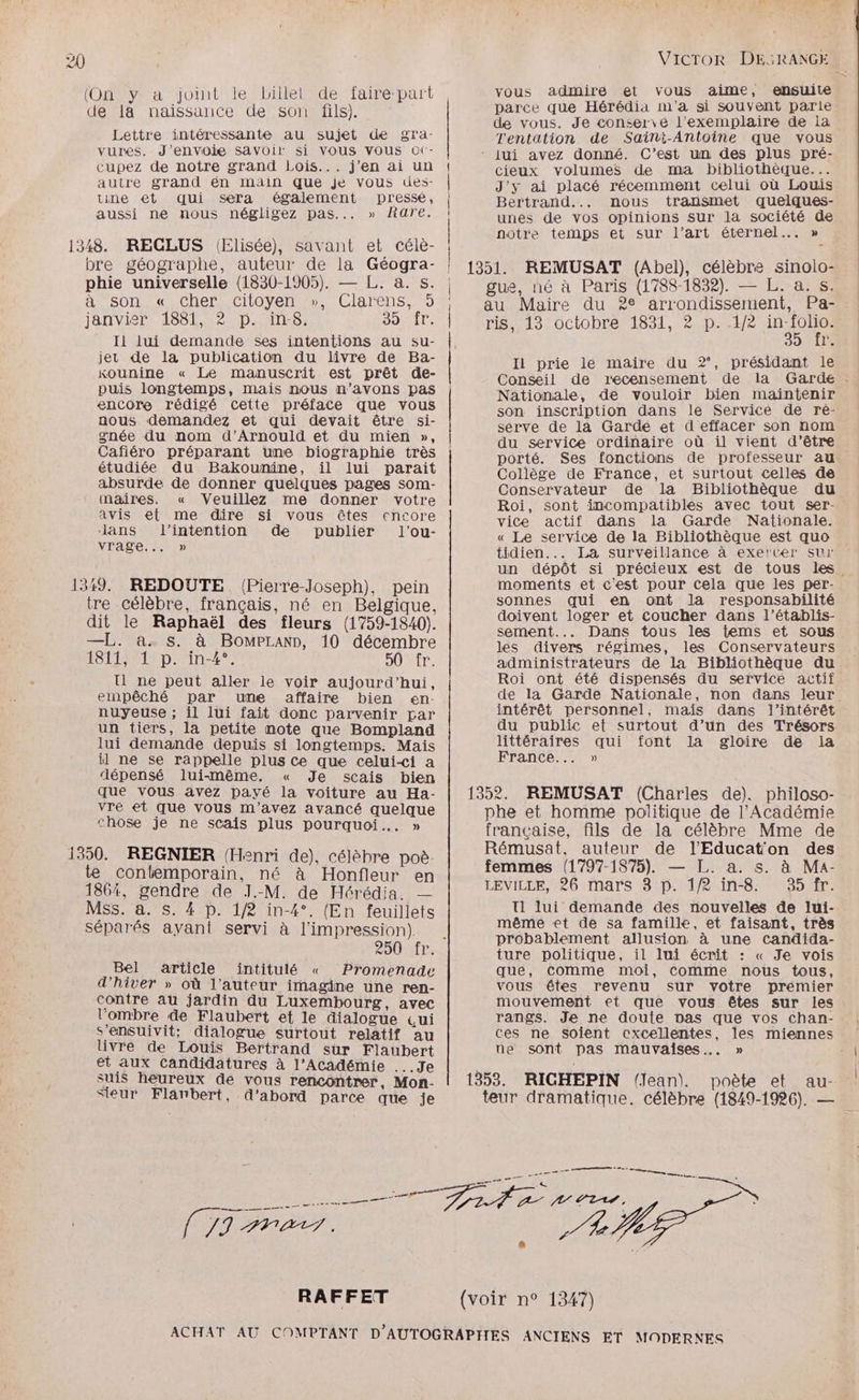 (Ony a joint le billet de fairé-part de 14 naissance de son fils). Lettre intéressante au sujet de gra- vures. J'envoie Savoir si VOUS Vous O(- cupez de notre grand Lois... j'en ai un autre grand én main que je vous des- tine et qui sera également pressé, aussi ne nous négligez pas... » Rare. 1348. RECLUS (Elisée), savant et célè- bre géographe, auteur de la Géogra- phie universelle (1830-1905). — L. à. s. à son « cher citoyen », Clarens, 5 janvier 1881, 2 p. in-8. O9iT: Il lui demande ses intentions au su- jet de la publication du livre de Ba- Kounine « Le manuscrit est prêt de- puis longtemps, mais nous n'avons pas encore rédigé cette préface que vous nous demandez et qui devait être si- née du nom d’Arnould et du mien », Cafiéro préparant une biographie très étudiée du Bakounine, il lui parait absurde de donner quelques pages som- maires. « Veuillez me donner votre avis et me dire si vous êtes encore dans l'intention de publier l’ou- NAS TR) 1319. REDOUTE (Pierre-Joseph), pein tre célèbre, français, né en Belgique, dit le Raphaël des fleurs (1759-1840). —L. a. s. à BomPLann, 10 décembre 1811, 1 p. in-4°. DO LE, I ne peut aller le voir aujourd’hui, empêché par une affaire bien en- nuyeuse ; il lui fait donc parvenir par un tiers, la petite note que Bompland lui demande depuis si longtemps. Mais il ne se rappelle plus Ce que celui-<i a dépensé lui-même. « Je scais bien que vous avez payé la voiture au Ha- vre et que vous m'avez avancé quelque chose je ne scais plus pourquoi. » 1350. REGNIER (Henri de), célèbre poè- te contemporain, né à Honfleur en 1864, gendre de J.-M. de Hérédia. — Mss. a. s. 4 D. 1/2 in-4°. (En feuillets séparés ayant servi à l'impression) Bel article intitulé « Promenade d'hiver » où l’auteur imagine une ren- contre au jardin du Luxembourg, avec l'ombre de Flaubert et le dialogue Qui sensuivit; dialogue surtout relatif au livre de Louis Bertrand sur Flaubert et aux Candidatures à l’Académie ... Je suis heureux de vous rencontrer, Mon- Sieur Flanbert, d’abord parce que je vous admire et vous aime, ensuite parce que Hérédia m'a si souvent parie de vous. Je conserve l'exemplaire de la Tentation de Saint-Antoine que vous cieux volumes de ma bibliothèque... J'y ai placé récemment celui où Louis Bertrand... nous transmet quelques- unes de vos opinions sur la société de notre temps et sur l’art éternel... » 39 TT Il prie le maire du 2‘, présidant le Nationale, de vouloir bien maintenir son inscription dans le Service de ré- serve de la Garde et d'effacer son nom du service ordinaire où il vient d’être porté. Ses fonctions de professeur au Collège de France, et surtout celles de Conservateur de la Bibliothèque du Roi, sont incompatibles avec tout ser- vice actif dans la Garde Nationale. « Le service de la Bibliothèque est quo tidien... La surveillance à exercer sur moments et c'est pour Cela que les per- sonnes qui en ont la responsabilité doivent loger et coucher dans l’établis- sement... Dans tous les tems et sous les divers régimes, les Conservateurs administrateurs de la Bibliothèque du Roi ont été dispensés du service actif du public et surtout d’un des Trésors. littéraires qui font la gloire de la France... » 1352. REMUSAT (Charles de), philoso- phe et homme politique de l’Académie française, fils de la célèbre Mme de Rémusat. auteur de l'Educat'on des femmes (1797-1875). — J. a. s. à MA- LEVILLE, 26 mars 3 p. 1/2 in-8. 35 fr. T1 lui demande des nouvelles de lui- même et de sa famille, et faisant, très probablement allusion à une candida- ture politique, il lui écrit : « Je vois qué, comme moi, comme nous tous, vous êtes revenu sur votre prémier mouvement et que vous êtes sur les rangs. Je ne doute nas que vos chan- ces ne soient cxcellentes, les miennes ne sont pas mauvaises... » | 1353. RICHEPIN (Jean). poète et au- | teur dramatique. célèbre (1849-1926). —