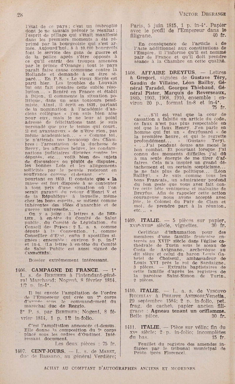 l’état de ce pays; c’est un imbroglio Paris, 5 juin 1815, 1 p. in-4°. Papier dont je ne saurais prévoir le résultat : avec le profil de l'Empereur dans Île l'esprit de pillage qui s’était manifesté filigrane. 40 fr. dans les premiers moments a été ré- primé par la bourgeoisie qui s’est ar- En conséquence de l'article 4 de mée. Aujourd’hui, 8 à 10.000 houræeois l’Acte additionnel aux constitutions de font le service des gens de guerre et l’Empire, il l’informe qu’il est nommé de la police après s'être opposés à pair de France et qu’il doit prendre ce qu'il entrât des troupes amenées séance à la Chambre en cette qualité. par le prince d'Orange ; tout le pays paraît faire cause commune contre la Hollande et demande à en être sé- 1408. AFFAIRE DREYFUS. — Lettres paré... En P.S. « Le vieux Sieyès est à Gregori, signées de Gustave Téry, parti hier. Les troubles de Louvain Gaudin de Villaine, Léon Baïlby, Gé- lui ont fait prendre Cette subite réso- néral Taradel, Georges Thiebaud, Gé- lution... » Rentré en France et établi néral Pister, Marquis de Reverseaux, à Dijon, il commente la situation po- 1885, 1903, 1908. 1910, ensemble : en- litique, dans un sens toujours pessi- viron 20 p., format in8 et in4°. miste. Ainsi, il écrit em 1832, parlant 7 de la nomination à l'académie d’an- r. ciens collègues « j'en suis bien aise « ...S’il est vrai que la cour de pour eux, mais je ne leur ai point adressé de félicitations tant je suis persuadé que par le temps qui court, il est avantageux « de n'être rien, pas cassation a falsifié un article du code, ce faux n’est pas plus respectable em soi que le faux Henry. J’en parle en homme qui fut un « dreyfusard » Ge même académicien... » « Comme toi, la première heure, et qui le regrette -je n’attends nas beaucoup des Cham- profondément... » (Gustave Tery). Berry, les affaires belges, les condam- bon combat. Et pourtant lorsque j'ai nations judiciaires dirigées rontre Îles connu des moments difficiles j'ai dû députés. etc... voilà bien des sujets à ma seule énergie de me tirer d'’af- de discussions ou plutôt de disputes, faires. Cela m'a inspiré un. grand dé- les bonnes Loïîs et les allègements tachement et un certain scepticisme... sollicités par le peunle resteront en je ne fais plus de politique... (Léon pourtant en 1833. il Constate que « la bons Francais, un admirateur profond masse est fort disposée à se contenter du bon geste que vous avez fait con- pres : l'arrestation de la duchesse de « ..J’ai pendant douze ans mené le à tout prix d’une situation où l’on tre cette bête venimeuse et malsaine de ne np ce men dite ee Dreyfus. Afin de rappeler EE. action e la qu’ , me courageuse nous avons ACC avec chez les bons esnrits, se mêlent Comme joie, le nent Paty He et Are AU rs d'anarchie et de moi, de prendre part à la réunion, guerre CA) CCR TUE) On y a joint : 3 lettres s. de BER- LIER. à en-tête Au Comité de Salut _ ; publie. du Comité de Législation, du | 1409. ITALIE. Fe 5 pièces sur pADIge Conseil des Prises: 2 L. a. s. comme xvne-xvine siècle, vignettes. 3 - député à 17 Convention, 1, comme Certificat d’inhumation pour des CODE ES ne En . membres d’une famille francaise en- gnées : en: hle : enviro: D: L terrés au XVII* siècle dans l’église ca- et in-4. (a lettre à en-tête du Comité thédrale de Turin sous le Sr de de Salut Public est aussi signeé de : Costa de Avignano, archevêque au CAMBACERÈS). dit siège et celui du baron Touis Ga- briel de Choiseul, ambassadeur de ossier extrêmement intéressant. s “ S ; D Le QD Es Louis XVI près le roi de Sardaigne, 3 pièces. — Extraits baptistaires de 1406. CAMPAGNE DE FRANCE. — 1° are famille d’après les pl de L. s. de PBERTHIER à l’intendant-géné- la paroisse Saint-Simon de Turin, ral Marchand: Nogent. 8 février 1814, 2 pièces. 1/2 Drein-£- | I1 lui envoie l’ampliation de l’ordre lite RADIR: ARS ASE VESCovo | de l'Empereur qui crée un 7 corps | RUCELLAY à PHILIPPE ANTINORI;Venetia, d’'arméa cons de commandement du 29 septembre 158432); in-folio, pet. maréchal duc de Reggio. frag. de cachet. papier ancien fili- 2° P. s. par BErRTHIER: Nogent, 8 fé- grane : Agneau tenant un oriflamme. Belle pièce. 20 1r. vrier 1814, 1 p. 1® in-folio. C'est l’ampliation annoncée ci-dessus. 1411. ITALIE. — Pièce sur vélin: fin du Elle donne la composition du 7 corps xve siècle: 2 p. in-folio: incomplètes placé sous les ordres d’Oudinot. Inté- L  ressant document. du bas. 15 fr. Les deux pièces : 75 fr. Feuillet du registre des amendes in- fligées par le tribunal municipal de duc de Bassano, au général Verdière; ACHAT AU COMPTANT D'AUTOGRAPHES ANCIENS ET MODERNES