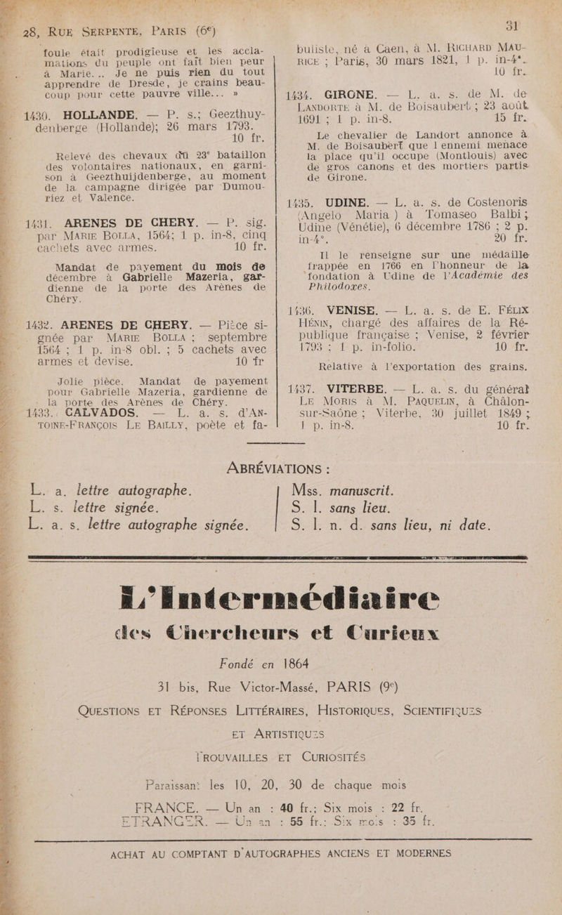 es AN CS NS ES à ; “; 28, RUE SERPENTE, PARIS (6°) ol foule était prodigieuse et les accla- buliste, né à Caen, à M. RICHARD MaAU- mations du peuple ont fait bien peur RICE ; Paris, 30 mars 1821, 1 p. in-4*. à Marie. Je ne puis rien du tout 10 fr. apprendre de Dresde, je crains beau- coup pour cette pauvre ville... » 1224, GCIRONE. = L. ais (de: M. de s ,ANDORTE à M. de Boisaubert ; 23 août. 1430. HOLLANDE. — P. s.: Geezthuy- | 0 1 he ë Li 0m denberge (Hollande), 26 mars 1793. ? 10 fr. Le chevalier de Landort annonce à. 3 M. de Boisaubert que l ennemi menace Relevé des chevaux qü 23° bataillon la place qu’il occupe (Montlouis) avec des volontaires nationaux, en garni de gros canons et des mortiers partis son à Geezthuijdenberge, au moment de Girone. de la campagne dirigée par Dumou- riez et Valence. ver NÉE de dr té né NÉ hr gant Ge RS Le ae” = : Lx à (Angelo Maria) à Tomaseo Balbi; a \ D L'FETeE $ g ARTS ? 1431. ARENES DE CHERY. — P. sig. Udine (Vénétie), 6 décembre 1786 ; 2 p. par MARIE BOrrA, 1564; 1 p. in-8, cinq inde 20 fr. cachets avec armes. 10 fr: ; j Ed ' Il le renseigne sur une médaille &amp; Mandat de payement du mois de jrappée en 1766 en l'honneur de là 4 décembre à Gabrielle Mazeria, gar- ‘fondation à Udine de l’Académie des | dienne de la porte des Arènes de Philodoxes. 4 Chéry. . | 1436. VENISE. — L. a. s. de E. FÉLX - 1432. ARENES DE CHERY. — Pièce si- HÉNN, chargé des aïîfaires de la Ré- Nr gnée par MARIE BOLLA : septembre publique française ; Venise, 2 février Mo 1564; 1 p. in-8 obl. ; 5 cachets avec 1793 ; 1 p. in-folio. l'O. ; à à À 1c, à : F | armes et devise. 10 Relative à l'exportation des grains. E Jolie pièce. Mandat de payement  ae £ À pour Gabrielle Mazeria, gardienne de | 1437. VITERBE. — L. a. s. du général 7% la porte des Arènes de Chéry. LE Moris à M. PAQUELN, à Châlon- D 1433. GALVADOS. — L. a. s. d'Ax- sur-Saône ; Vitérbe, 30 juillet 1849 ; À TOINE-FRANÇOIS LE BaAILLY, poète et fa- | p. in-8. 10 fr. E. 2 4 ABRÉVIATIONS : - L. a. lettre autographe. Miss. manuscrit. ‘4 L. s. leftre signée. S. |. sans lieu. ._ L. a. s. lettre autographe signée. S. |. n. d. sans lieu, ni date. L4 æ æ L'EIntdermediaire des Chercheurs et Curieux Fondé en 1864 31 bis, Rue Victor-Massé, PARIS (9°) QUESTIONS ET RÉPONSES LITTÉRAIRES, HISTORIQUES, SCIENTIFIQUES ET ARTISTIQU:S TROUVAILLES ET CURIOSITÉS Paraissan: les 10, 20, 30 de chaque mois FRANCE. —_ Un an : 40 fr.: Six mois : 22 fr. ETRANGER EU nent 56 0fr.: 8x mois: 1884fr