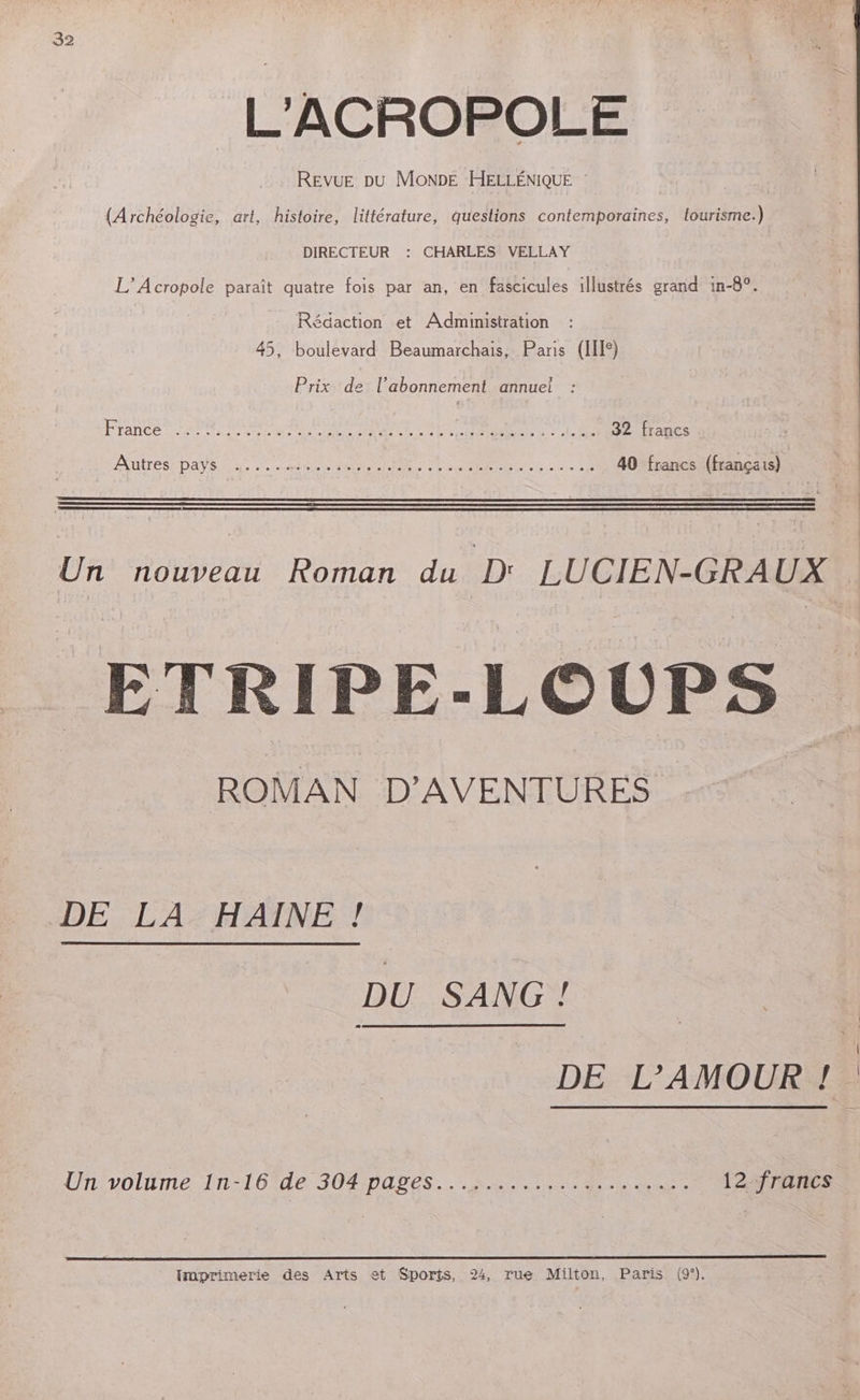 L'ACROPOLE REVUE DU MONDE HELLÉNIQUE (Archéologie, art, histoire, littérature, questions contemporaines, tourisme.) DIRECTEUR : CHARLES VELLAY L’Acropole paraît quatre fois par an, en fascicules illustrés grand in-8°. Rédaction et Administration 45, boulevard Beaumarchais, Paris (I) Prix de l'abonnement annuel : France: PA GORE, AU APRES MA re see. 82 francs AUITÉS DAYS as 0 Ne NM lee LC MR done 2 40 francs (français) | Un nouveau Roman du Dr LUCIEN-GRAUX ETRIPE-LOUPS ROMAN D'AVENTURES DE L'A2HANEY DU SANG! DE L'AMOUR ! Un volume {n-16tde 304pabes... 2 UE EE 12 francs Traprimerie des Arts et Sports, 24, rue Milton, Paris (9°).