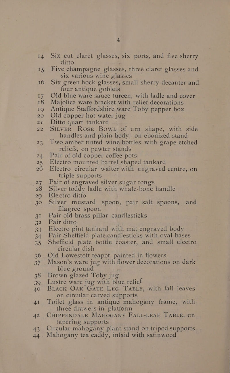 SONGS Gomer mB w Nh =» Six cut claret glasses, six ports, and five sherry Five champagne glasses, three claret glasses and SIX various Wine glasses Six green hock glasses, small sherry decanter and four antique goblets Old blue ware sauce tureen, with ladle and cover Majolica ware bracket with relief decorations Antique Staffordshire ware Toby pepper box Old copper hot water jug Ditto quart tankard SILVER Rose Bow. of urn shape, with side handles and plain body, on ebonized stand Two amber tinted wine bottles with grape etched reliefs, on pewter stands Pair of old copper coffee pots Electro mounted barrel shaped tankard Electro circular waiter with engraved centre, on Pair of engraved silver sugar tongs Silver toddy ladle with whale-bone handle Electro ditto Silver mustard spoon, pair salt spoons, and filagree spoon Pair old brass pillar candlesticks Pair ditto Electro pint tankard with mat engraved body Pair Sheffield plate candlesticks with oval bases Sheffield plate bottle coaster, and small electro circular dish Old Lowestoft teapot painted in flowers Mason’s ware jug with flower decorations on dark blue ground Brown glazed Toby jug Lustre ware jug with blue relief Brack Oak GATE LEG TaBLeE, with fall leaves on circular carved supports Toilet glass in antique mahogany frame, with three drawers in platform CHIPPENDALE MAHOGANY FALL-LEAF TABLE, cn tapering supports Circular mahogany plant stand on tripod supports Mahogany tea caddy, inlaid with satinwood