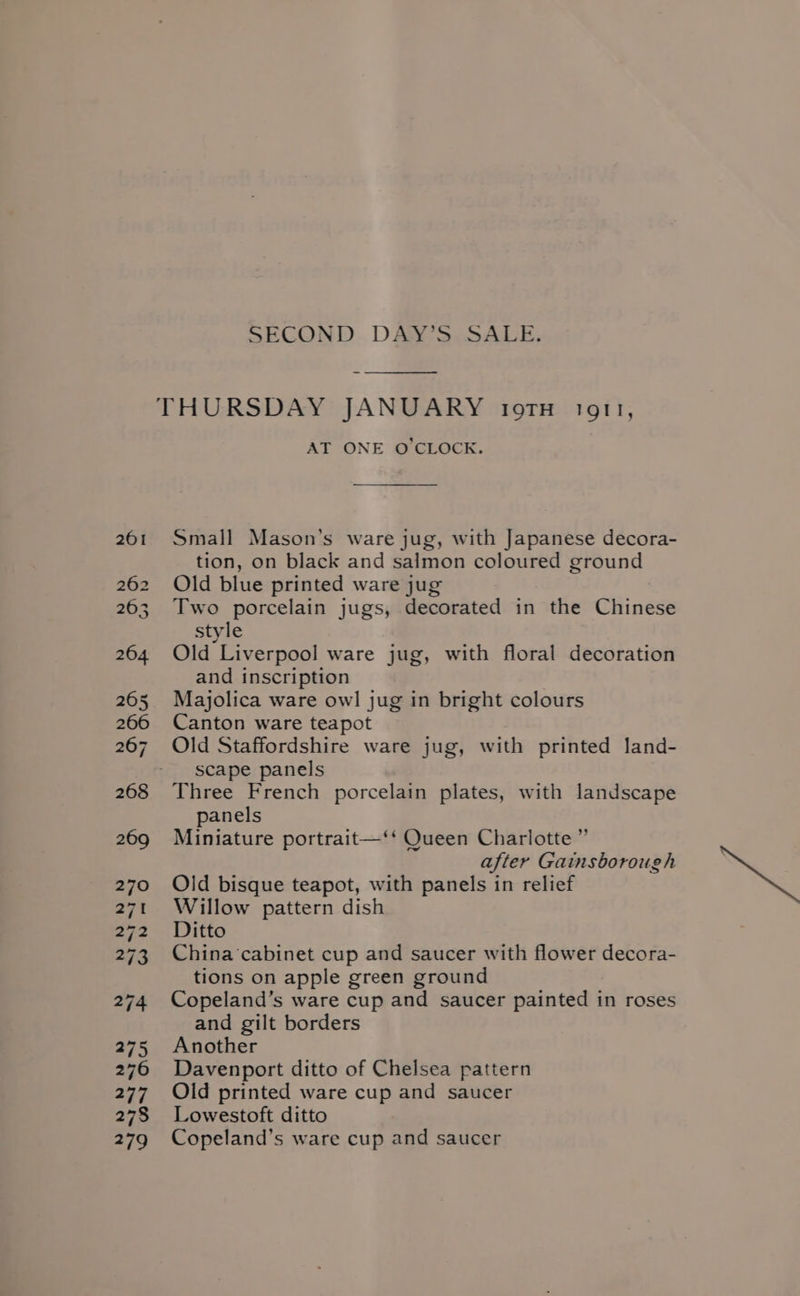 SECOND DAY’S.SALE. AT ONE O'CLOCK. Small Mason’s ware jug, with Japanese decora- tion, on black and salmon coloured ground Old blue printed ware jug Two porcelain jugs, decorated in the Chinese style Old Liverpool ware jug, with floral decoration and inscription Majolica ware owl jug in bright colours Canton ware teapot Old Staffordshire ware jug, with printed land- scape panels Three French porcelain plates, with landscape panels Miniature portrait—‘‘ Queen Charlotte” after Gainsborough Old bisque teapot, with panels in relief Willow pattern dish Ditto China cabinet cup and saucer with flower decora- tions on apple green ground Copeland’s ware cup and saucer painted in roses and gilt borders Another Davenport ditto of Chelsea pattern Old printed ware cup and saucer Lowestoft ditto Copeland’s ware cup and saucer