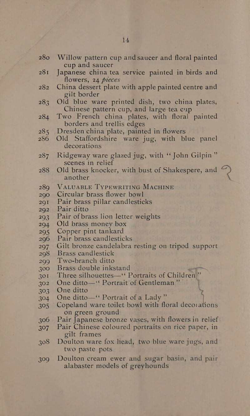 280 Willow pattern cup and saucer and floral painted cup and saucer 281 Japanese china tea service painted in birds and flowers, 24 pieces 282 China dessert plate with apple painted centre and gilt border 283. Old blue ware printed dish, two china plates, Chinese pattern cup, and large tea cup 284 Two French china plates, with floral painted borders and trellis edges 285 Dresden china plate, painted in flowers 286 Old Staffordshire ware jug, with blue panel decorations 287 Ridgeway ware glazed jug, with ‘‘ John Gilpin” scenes in relief 288 Old brass knocker, with bust of Shakespere, and D another 289 VALUABLE TYPEWRITING MACHINE 290 ©Circular brass flower bowl 291 Pair brass pillar candlesticks 292 Pair ditto 293 Pair of brass lion letter weights 294. Old brass money box 295 Copper pint tankard 296 Pair brass candlesticks 297. Gilt bronze candelabra resting on tripod support 298 Brass candlestick 299 [wo-branch ditto 300 Brass double inkstand 301 Three silhouettes—‘‘ Portraits of Children.” 302 One ditto—‘‘ Portrait of Gentleman” | 303. One ditto \ 304 One ditto—‘ Portrait of a Lady ” | 305 Copeland ware toilet bowl with floral decorations on green ground 306 «~Pair Japanese bronze vases, with flowers in relief 307. Pair Chinese coloured portraits on rice paper, in cilt frames 308 Doulton ware fox head, two blue ware jugs, and two paste pots 309 Doulton cream ewer and sugar basin, and pair alabaster models of greyhounds