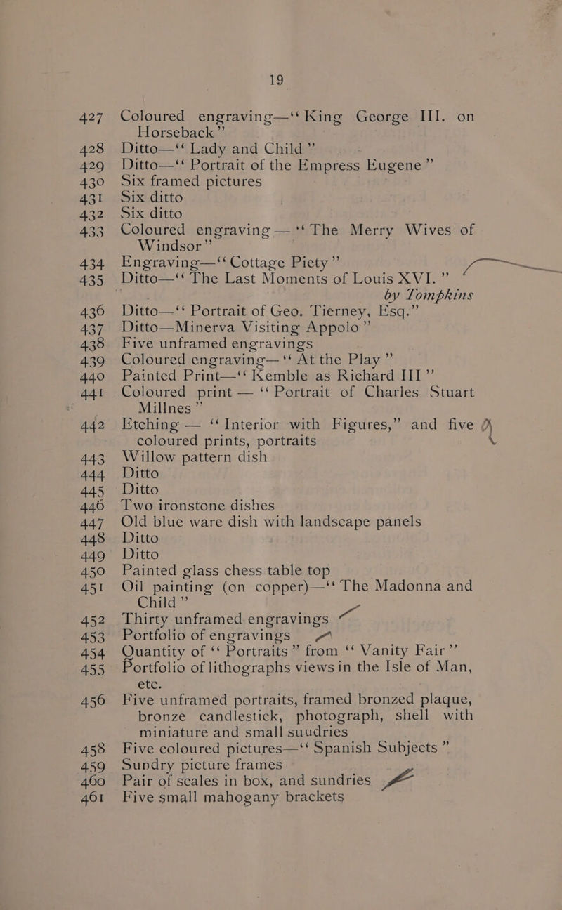 Coloured engraving—‘‘ King George III. on Horseback ”’ Ditto—‘‘ Lady and Child ” Ditto—‘‘ Portrait of the Empress Eugene ”’ Six framed pictures Six ditto | Six ditto Coloured engraving —‘‘The Merry Wives of Windsor” ; by Tompkins Ditto—‘‘ Portrait of Geo. Tierney, Esq.” Ditto—Minerva Visiting Appolo”’ Five unframed engravings Coloured engraving— ‘‘ At the Play ”’ Painted Print—‘‘ Kemble as Richard III”’ Coloured. print — ‘‘ Portrait of Charlés Stuart Millnes”’ Etching — ‘‘Interior with Figures,” and five ¢ coloured prints, portraits Willow pattern dish Ditto oon Two ironstone dishes Old blue ware dish with landscape panels Ditto Ditto Painted glass chess table top Oil painting (on copper)—‘‘ The Madonna and Child ”’ Pa Portfolio of engravings Quantity of ‘‘ Portraits” from ‘‘ Vanity Fair ”’ Portfolio of lithographs views in the Isle of Man, etc. Five unframed portraits, framed bronzed plaque, bronze candlestick, photograph, shell with miniature and small suudries Five coloured pictures—‘‘ Spanish Subjects ” Sundry picture frames Pair of scales in box, and sundries a Five small mahogany brackets
