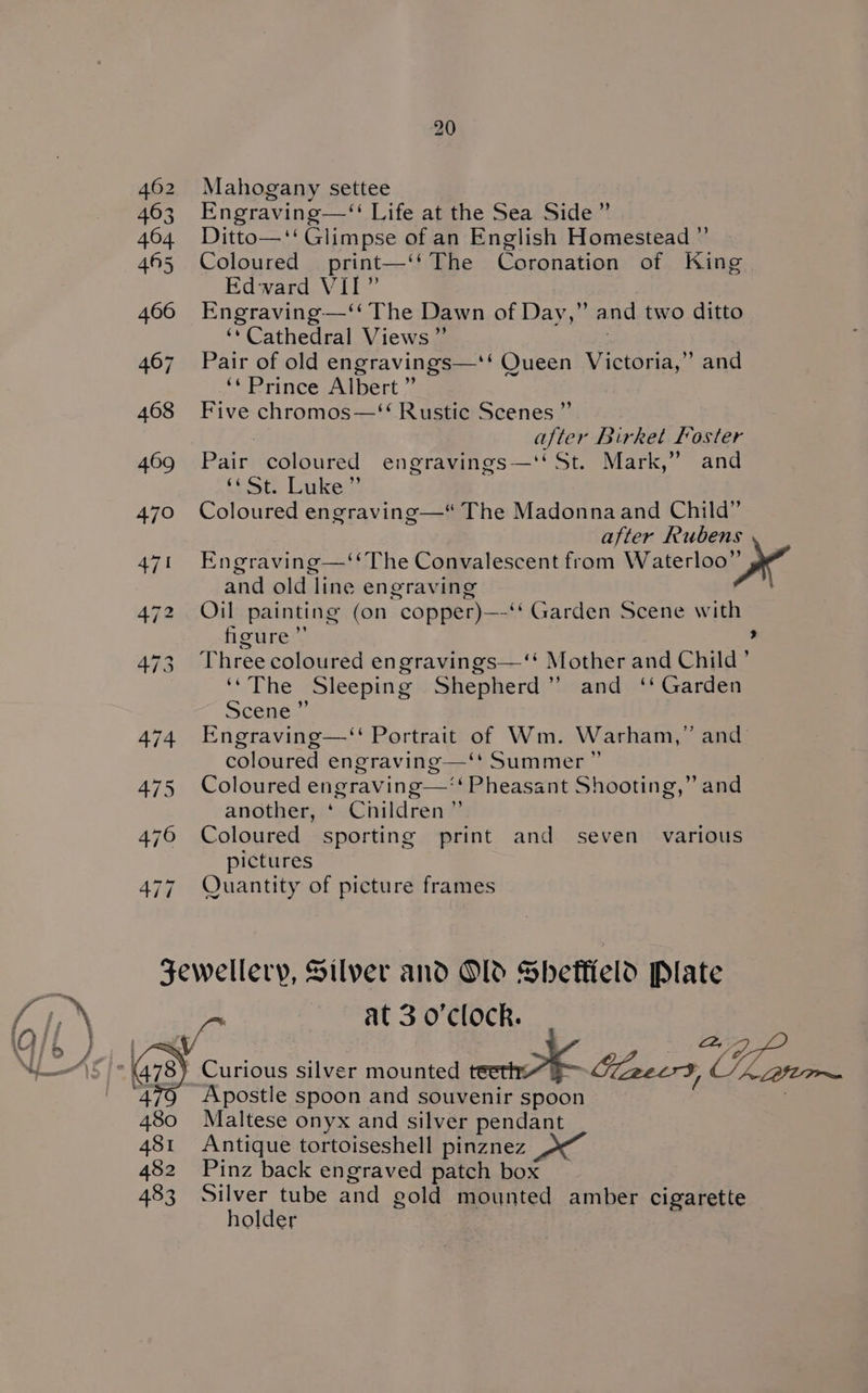 462 Mahogany settee 463 Engraving—‘‘ Life at the Sea Side” 464 Ditto—‘‘Glimpse of an English Homestead ” 465 Coloured print—‘‘ The Coronation of King Edward VII” 466 Engraving-—‘ The Dawn of Day,” and two ditto ‘‘Cathedral Views ”’ 467 Pair of old engravings—*‘ Queen Victoria,” and ‘“ Prince Albert ~ 468 Five chromos—‘‘ Rustic Scenes ”’ 3 after Birket Foster 469 Pair coloured engravings—‘‘St. Mark,” and feof: Lake?) 470 Coloured engraving—* The Madonnaand Child” after Rubens 471 Engraving—‘‘The Convalescent from Waterloo” dy” and old line engraving 472 Oil painting (on copper)—‘‘ Garden Scene with figure ”’ ’ 473 Threecoloured engravings—‘‘ Mother and Child ’ ‘“The Sleeping Shepherd” and ‘‘ Garden Seeeas 474. Engraving—‘ Portrait of Wm. Warham,” and coloured engraving—‘“* Summer ” 475 Coloured engraving—‘‘ Pheasant Shooting,” and another, ‘ Children” 476 Coloured sporting print and seven various pictures 477 Quantity of picture frames Jewellery, Silver and Old Sheffield Plate if at 3 o'clock. Apostle spoon and souvenir spoon 480 Maltese onyx and silver pendant 481 Antique tortoiseshell pinznez 482 Pinz back engraved patch box 483 Silver tube and gold mounted amber cigarette holder
