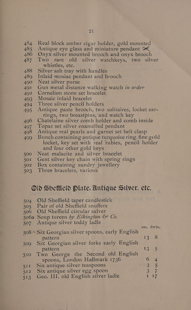 “/ 454 Real block amber cigar holder, gold mounted 485 Antique eye glass and miniature pendant >< 486 Onyx silver mounted breoch and onyx brooch 487. Two rare old silver watchkeys, two silver whistles, etc. 488 Silver ash tray with handles 489 Inlaid mosiac pendant and brooch 490 Neat silver purse 491 Gun metal distance walking watch zz order 492 Cornelion stone set bracelet 493 Mosaic inlaid bracelet 494 Three silver pencil holders 495 Antique paste brooch, two solitaires, locket ear- rings, two breastpins, and watch key 496 Chatelaine silver comb holder and comb inside 497 Topaz set silver enamelled pendant 498 Antique real pearls and garnet set belt clasp 499 Bunch containing antique turquoise ring, fine gold locket, key set with real rubies, pencil holder and four other gold keys 500 Neat malacite and silver bracelet 501 Gent silver key chain with spring rings 502 Box containing sundry jewellery 503 Three bracelets, various Old Shetticld Plate, Antique Silver, etc. 504 Old Sheffield taper candlestick 505 Pair of old Sheffield snuffers 506 Old Sheffield circular salver 506a Soup tureen by “Likington &amp; Co. 507 Antique silver toddy ladle ozs, dwts. 508 *Six Georgian silver spoons, early English pattern Ls 33 509 Six Georgian silver forks early English pattern BIH 510 Two George the Second old English spoons, London Hallmark 1736 654 511 Six antique silver teaspoons Rey 512 Six antique silver egg spoon ey) 513 Geo. III. old English silver ladle ay