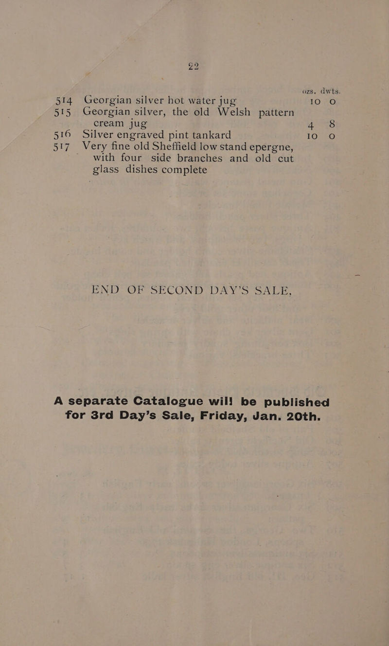 nh Lo ozs. dwts. 514 Georgian silver hot water jug 10 O 515 Georgian silver, the old Welsh pattern cream jug Ages 516 Silver engraved pint tankard Lovee 517. Very fine old Sheffield low stand epergne, with four side branches and old cut glass dishes complete END OF SECOND DAY'S SALE, A separate Catalogue wil! be published for 3rd Day’s Sale, Friday, Jan. 20th.