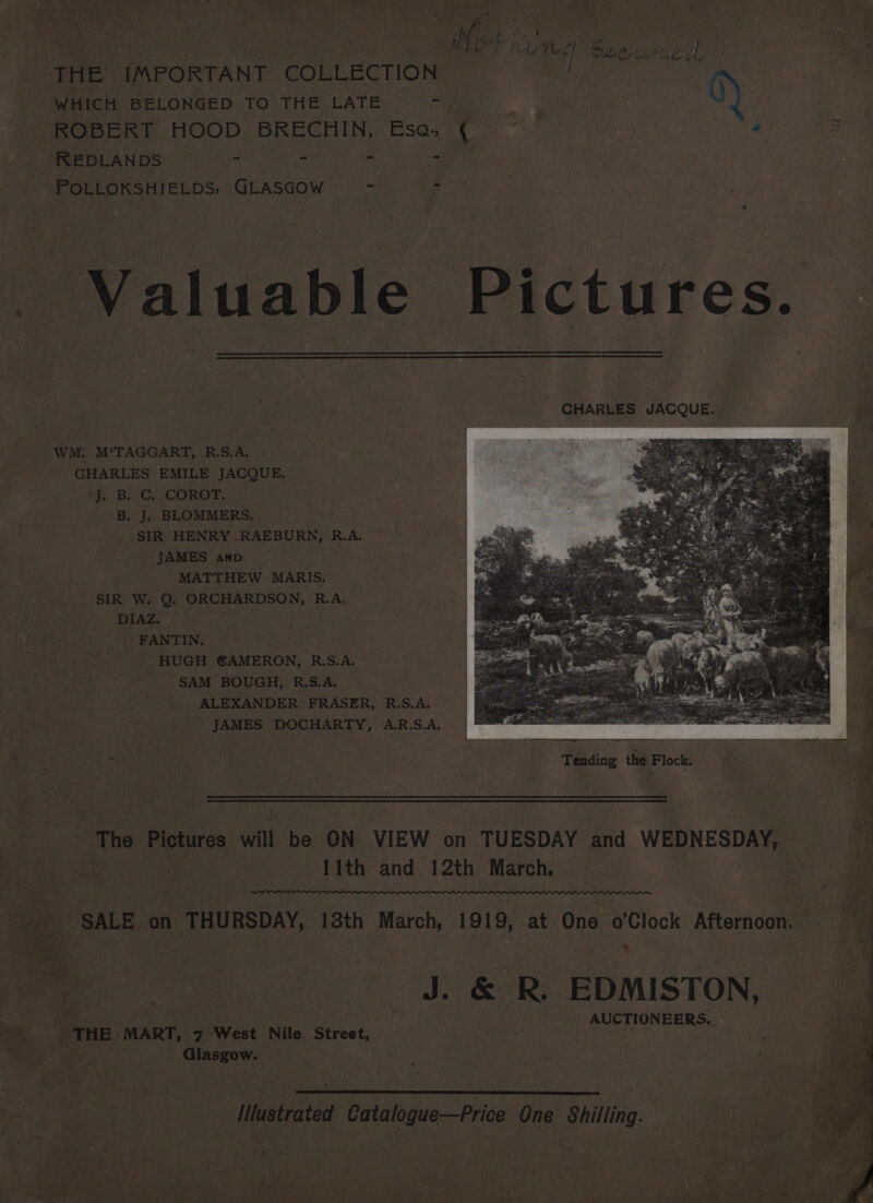 ire Mt Magy rE pt fas THE IMPORTANT COLLECTION WHICH BELONGED TO THE LATE ari a Q) ROBERT HOOD BRECHIN, Esa, ( © - zB REDLANDS “ “ - apes . POLLOKSHIELDS; any eae - - Valuable Pictures. WM: M‘TAGGART, R.S,A. CHARLES EMILE JACQUE. ‘fp. BSC, COROT: B. J. BLOMMERS, SIR HENRY .RAEBURN, R.A. JAMES anp MATTHEW MARIS. SIR W. Q, ORCHARDSON, R.A. DIAZ. FANTIN. HUGH €AMERON, R.S.A. SAM BOUGH, R.S.A. ALEXANDER FRASER, R.S.A. JAMES DOCHARTY, A.R.S.A. re sn on | Tending the Flock, M . on Bictuves will be ON VIEW on TUESDAY aA WEDNESDAY, 11th and 12th March, SALE on THURSDAY, 13th March, 1919, at One o’Clock Afternoon. | : oat St Sooke EDMISTON, a AUCTIONEERS. es _ THE MART, 7 West Nile Street, ‘Ss RY: Glasgow. Illustrated Catalogue—Price One Shilling.