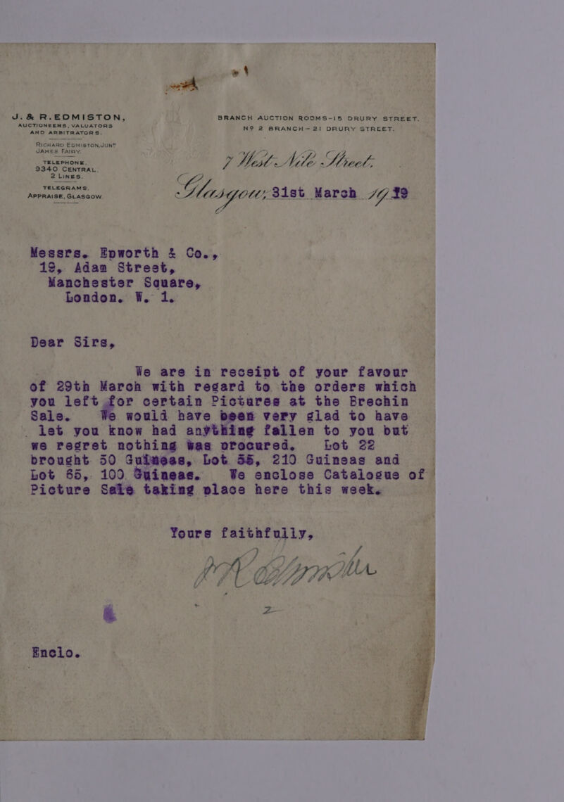 w -&amp; R.EDMISTON, BRANCH AUCTION ROOMS-I5 DRURY STREET. AUCTIONEERS, VALUATORS N? 2 BRANCH 21 DRURY STREET. AND ARBITRATORS. ; Ric HARD E OM! ISTON,JUN® JAMES FAIR rif fv) y an) fee mie e Md fa rs Jh/ * fe _ ~ TELEPHON P WestSide Ly hie lon 9340 CuNTRAL.; Lines C27 TELEGRAMS, APPRAISE, GLASGOW. Wary MLO, Bist. March TG 32 Messrs. Epworth &amp; Co., 19, Adam Street, Manchester Sauare, London. W. 1. Dear Sirs, We are in receipt of your favour of 29th March with regard to the orders which you left for certain Pictures at the Brechin Sale. wouid have been very glad to have Let you know had anything falien to you but we Pegret nothing was orocured, Lot 22 brought 50 Guiwees, Lot 55, 210 Guineas and Lot 65, 100 Guineas. We enclose Catalogue of Picture Sais taking place here this week. Yours faitafully, Enclo.