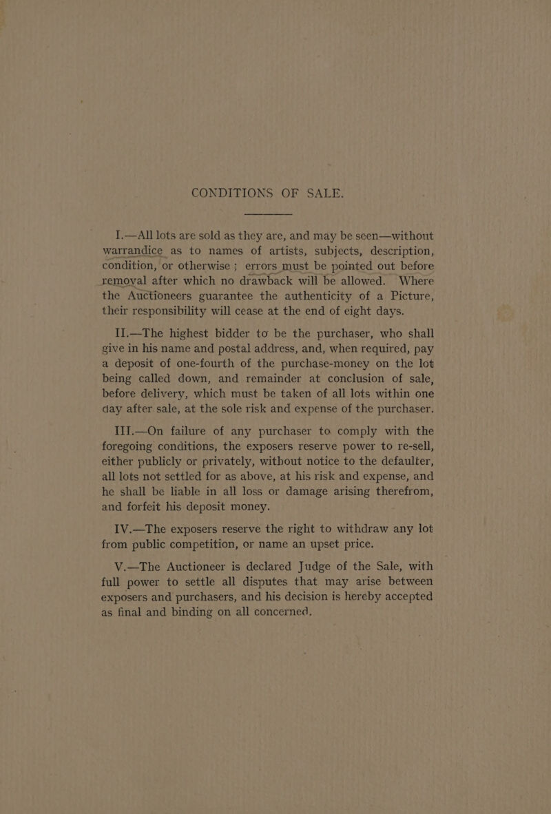 CONDITIONS OF SALE. T.—All lots are sold as they are, and may be seen—without warrandice as to names of artists, subjects, description, condition, or otherwise ; errors must be pointed out before removal after which no drawback will be allowed. Where the Auctioneers guarantee the authenticity of a Picture, their responsibility will cease at the end of eight days. II.—The highest bidder to be the purchaser, who shall give in his name and postal address, and, when required, pay a deposit of one-fourth of the purchase-money on the lot being called down, and remainder at conclusion of sale, before delivery, which must be taken of all lots within one day after sale, at the sole risk and expense of the purchaser. IlJ.—On failure of any purchaser to comply with the foregoing conditions, the exposers reserve power to re-sell, either publicly or privately, without notice to the defaulter, all lots not settled for as above, at his risk and expense, and he shall be liable in all loss or damage arising therefrom, and forfeit his deposit money. IV.—The exposers reserve the right to withdraw any lot from public competition, or name an upset price. V.—The Auctioneer is declared Judge of the Sale, with full power to settle all disputes that may arise between exposers and purchasers, and his decision is hereby accepted as final and binding on all concerned.