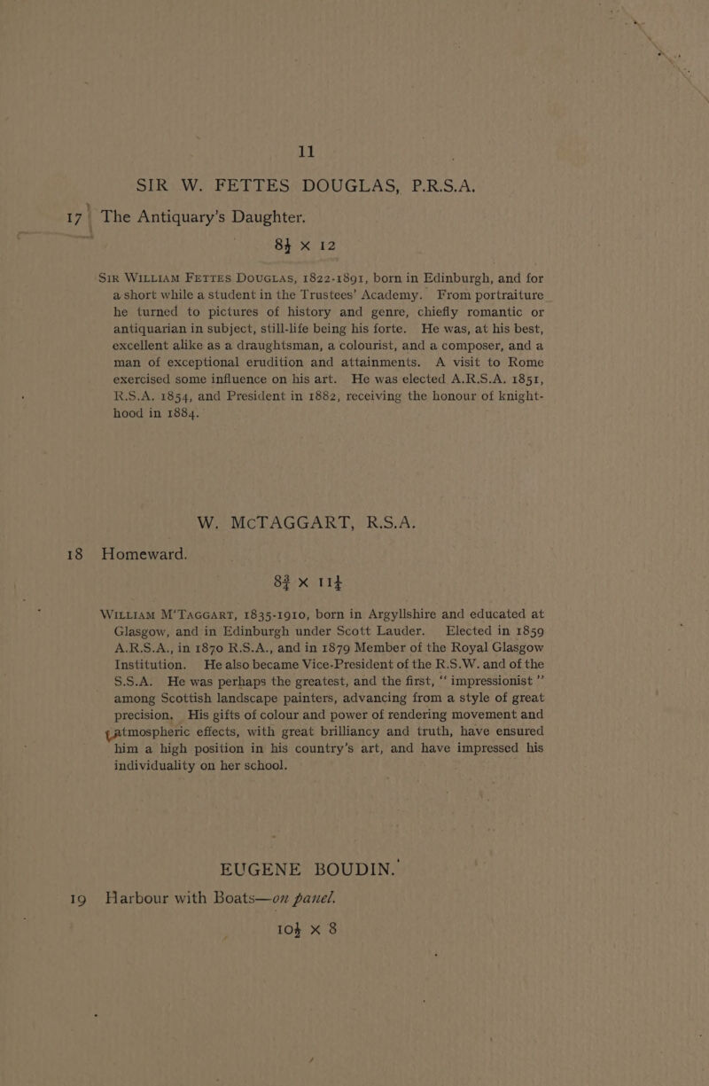 SLi Wd Pn PLE ST DOUGLAS.) PLRS.A, 17 i The Antiquary’s Daughter. Pt 84 x 12 Sir WILLIAM FEtTEs Dovuctas, 1822-1891, born in Edinburgh, and for a short while a student in the Trustees’ Academy. From portraiture he turned to pictures of history and genre, chiefly romantic or antiquarian in subject, still-life being his forte. He was, at his best, excellent alike as a draughtsman, a colourist, and a composer, and a man of exceptional erudition and attainments. A visit to Rome exercised some influence on his art. He was elected A.R.S.A. 1851, R.S.A. 1854, and President in 1882, receiving the honour of knight- hood in 1884. W. McTAGGART, R.S.A. 18 Homeward. 82 x Tit WittiAM M‘Taccart, 1835-1910, born in Argyllshire and educated at Glasgow, and in Edinburgh under Scott Lauder. Elected in 1859 A.R.S.A., in 1870 R.S.A., and in 1879 Member of the Royal Glasgow Institution. He also became Vice-President of the R.S.W. and of the S.S.A. He was perhaps the greatest, and the first, ‘‘ impressionist ” among Scottish landscape painters, advancing from a style of great precision. His gifts of colour and power of rendering movement and yatmospheric effects, with great brilliancy and truth, have ensured him a high position in his country’s art, and have impressed his individuality on her school. EUGENE BOUDIN. 19 Harbour with Boats—on panel. 103 X 8