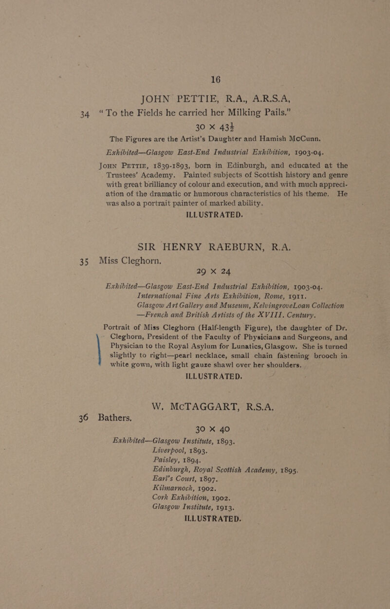 JOHN PETTIE, R.A., A-R.S.A; 34 “To the Fields he carried her Milking Pails.” 30 X 433 The Figures are the Artist’s Daughter and Hamish McCunn, Exhibited—Glasgow East-End Industrial Exhibition, 1903-04. Joun PETTIE, 1839-1893, born in Edinburgh, and educated at the Trustees’ Academy. Painted subjects of Scottish history and genre with great brilliancy of colour and execution, and with much appreci- ation of the dramatic or humorous characteristics of his theme. He was also a portrait painter of marked ability. ILLUSTRATED. SIR HENRY RAEBURN, R.A. 35 Miss Cleghorn. 29 X 24 Exhibited—Glasgow East-End Industrial Exhibition, 1903-04. International Fine Avis Exhibition, Rome, 1911. Glasgow Art Gallery and Museum, KelvingroveLoan Collection —French and British Artists of the XVIII. Century. Portrait of Miss Cleghorn (Half-length Figure), the daughter of Dr. Cleghorn, President of the Faculty of Physicians and Surgeons, and Physician to the Royal Asylum for Lunatics, Glasgow. She is turned slightly to right—pearl necklace, small chain fastening brooch in white gown, with light gauze shawl over her shoulders. ILLUSTRATED. W. McTAGGART, R.S.A. 36 Bathers, 30 X 40 Exhibited—Glasgow Institute, 1893. Liverpool, 1893. Paisley, 1894. Edinburgh, Royal Scottish Academy, 1895. Eavrl’s Court, 1897. Kilmarnock, 1902. Cork Exhibition, 1902. Glasgow Institute, 1913.