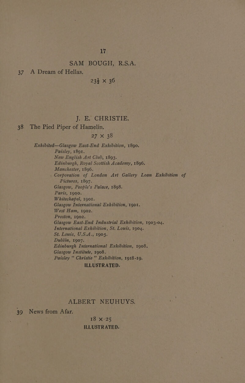 SAM BOUGH, R.S.A. 37 A Dream of Hellas. 234 X 36 Jee CLIRISTIE, 38 The Pied Piper of Hamelin. Bhs ee 30h Exhibited—Glasgow East-End Exhibition, 1890. Paisley, 1891. New English Avi Club, 1893. Edinburgh, Royal Scottish Academy, 1806. Manchester, 1896. Corporation of London Avt Gallery Loan Exhibition of Pictures, 1897. Glasgow, People’s Palace, 1898. Paris, 1900. Whitechapel, 19ot. Glasgow International Exhibition, 1901. West Ham, 1902. Preston, 1902. Glasgow East-End Industrial Exhibition, 1903-04. International Exhibition, St. Louts, 1904. St. Louis, U.S.A., 1905. Dublin, 1907. Edinburgh International Exhibition, 1908. Glasgow Institute, 1908. Paisley “‘ Christie’ Exhibition, 1918-19. ILLUSTRATED. ALBERT NEUHUYS. 39 News from Afar. 18 X-25