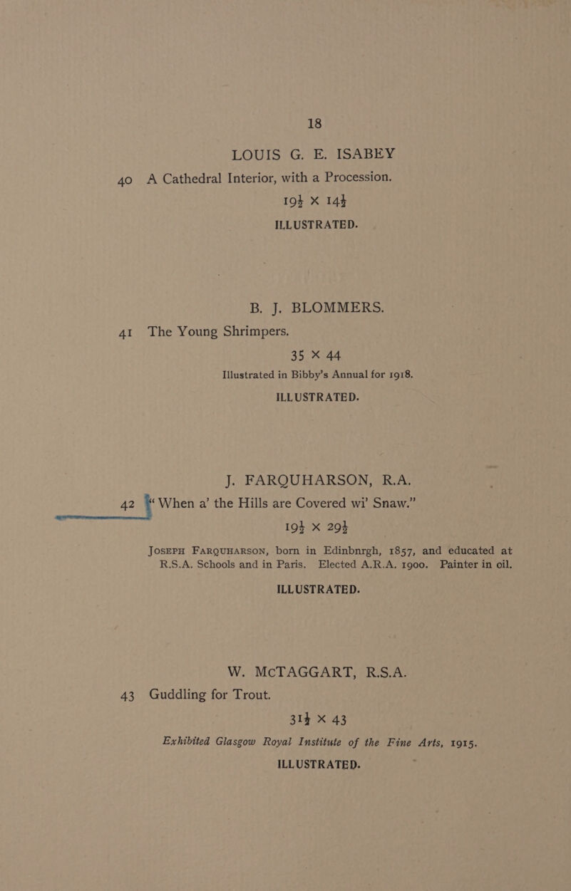 LOUIS G. E. ISABEY 40 A Cathedral Interior, with a Procession. 19$ X 144 ILLUSTRATED. B. J. BLOMMERS. 41 The Young Shrimpers. 35 X 44 Illustrated in Bibby’s Annual for 1918. ILLUSTRATED. J. FARQUHARSON, R.A. 42 i When a’ the Hills are Covered wi’ Snaw.” 19} X 293 JOsEPH FARQUHARSON, born in Edinbnrgh, 1857, and educated at R.S.A. Schools and in Paris. Elected A.R.A. 1900. Painter in oil. ILLUSTRATED. W. McTAGGART, R.S.A. 43 Guddling for Trout. 314 X 43 Exhibited Glasgow Royal Institute of the Fine Arts, 1915.