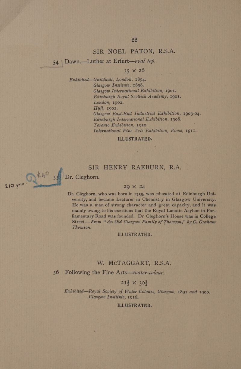 SIR NOEL PATON, R.S.A. 54 | Dawn.—Luther at Erfurt—oval Zop. | 35 x 26 Exhibited—Guildhall, London, 1894. Glasgow Institute, 1898. Glasgow International Exhibition, 1901. Edinburgh Royal Scottish Academy, 1901. London, 1902. Hull, 1902. Glasgow East-End Industrial Exhibition, 1903-04. Edinburgh International Exhibition, 1908. Toronto Exhibition, 1910. International Fine Arts Exhibition, Rome, L911. ILLUSTRATED. SIR HENRY RAEBURN, R.A. tien PONE” 5g) Dr. Cleghorn. RE stat 29 X 24 Dr. Cleghorn, who was born in 1755, was educated at Edinburgh Uni- versity, and became Lecturer in Chemistry in Glasgow University. He was a man of strong character and great capacity, and it was mainly owing to his exertions that the Royal Lunatic Asylum in Par- liamentary Road was founded. Dr Cleghorn’s House was in College Street.—Fvom “ An Old Glasgow Family of Thomson,” by G. Graham Thomson. ILLUSTRATED. W. McTAGGART, R.S.A. 56 Following the Fine Arts—water-colour. 214 X 304 Exhibited—Royal Society of Water Colours, Glasgow, 1891 and 1900. Glasgow Institnte, 1916,