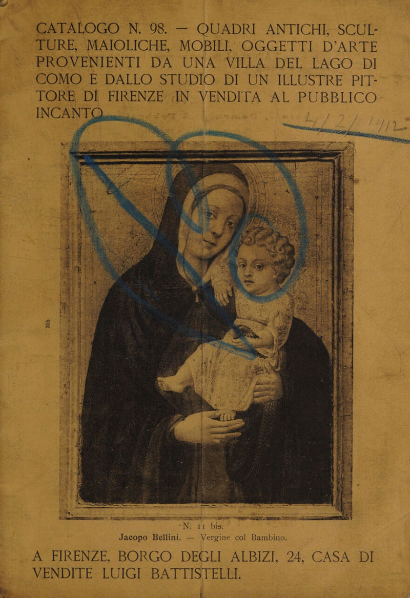 is! CATALOGO N. 98. — QUADRI ANTICHI, SCUL- TURE, MAIOLICHE, MOBILI, OGGETTI D’ARTE PROVENIENTI DA UNA VILLA DEL LAGO DI COMO E DALLO STUDIO. DI UN ILLUSTRE PIT- TORE, DI FIRENZE AN VENDITA AL PUBBLICO INCANT Qin > Fi LZ a: Net 9 Des siaene CBS di eel ot $5 Sects a; Se ite p : ae iat : Gee ee gs oe CH RR ea TS a a He 315. ae 2 . ig sigh Sie’  . rupee), —— panty ae i Gee ets AERTS oer ET eee) RR TR ER EE N. 11 bis. Jacopo Bellini. —- Vergine col Bambino. A FIRENZE, BORGO DEGLI ALBIZI, 24, CASA DI VENDITE LUIGI BATTISTELLI. Bea tase REE ES